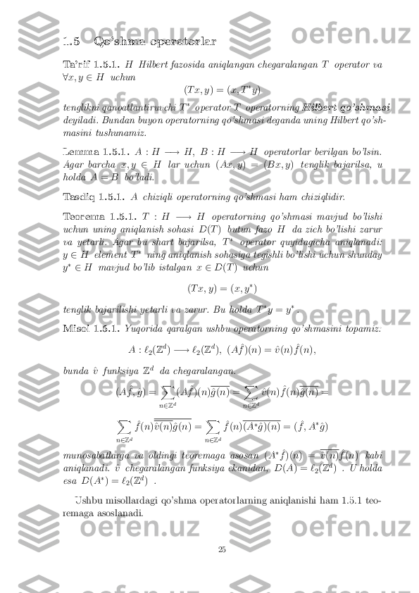 1.5 Qo'shma operatorlar
Ta'rif 1.5.1. H
Hilbert fazosida aniqlangan chegaralangan Toperator va
8 x; y 2H uchun
(T x; y ) = (x; T�
y )
tenglikni qanoatlantiruvchi T�
operator Toperatorning Hilbert qo'shmasi
deyiladi. Bundan buyon operatorning qo'shmasi deganda uning Hilbert qo'sh-
masini tushunamiz. Lemma 1.5.1. A
:H �! H; B :H �! Hoperatorlar berilgan bo'lsin.
Agar barcha x; y2H lar uchun (Ax; y ) = ( Bx; y)tenglik bajarilsa, u
holda A= B bo'ladi. Tasdiq 1.5.1. A
chiziqli operatorning qo'shmasi ham chiziqlidir. Teorema 1.5.1. T
:H �! Hoperatorning qo'shmasi mavjud bo'lishi
uchun uning aniqlanish sohasi D(T ) butun fazo Hda zich bo'lishi zarur
va yetarli. Agar bu shart bajarilsa, T�
operator quyidagicha aniqlanadi:
y 2 H element T�
ning aniqlanish sohasiga tegishli bo'lishi uchun shunday
y �
2 H mavjud bo'lib istalgan x2 D(T ) uchun
( T x; y ) = (x; y�
)
tenglik bajarilishi yetarli va zarur. Bu holda T�
y = y�
. Misol 1.5.1. Yuqorida qaralgan ushbu operatorning qo'shmasini topamiz:
A :`
2(
Z d
) �! `
2(
Z d
); (A ^
f )( n) = ^ v(n ) ^
f (n );
bunda ^
v funksiya Zd
da chegaralangan.
( A ^
f ; ^
g ) = X
n 2 Zd(
A ^
f )( n) ^
g (n ) = X
n 2 Zd ^
v (n ) ^
f (n ) ^
g (n ) =
X
n 2 Zd ^
f (n ) ^
v (n )^g (n ) = X
n 2 Zd ^
f (n ) (
A �
^
g )( n) = ( ^
f ; A �
^
g )
munosabatlarga va oldingi teoremaga asosan (A �
^
f )( n) = ^
v (n ) ^
f (n ) kabi
aniqlanadi. ^
v chegaralangan funksiya ekanidan, D(A ) = `
2(
Z d
) . U holda
esa D(A �
) = `
2(
Z d
) .
Ushbu misollardagi qo'shma operatorlarning aniqlanishi ham 1.5.1 teo-
remaga asoslanadi. 25 