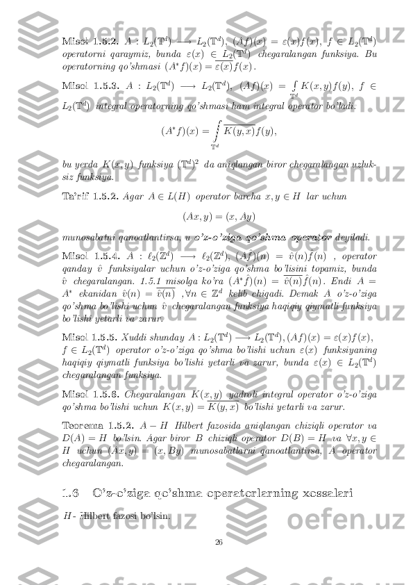 Misol 1.5.2. A
:L
2(
T d
) �! L
2(
T d
); (Af )(x) = "(x )f (x ); f 2L
2(
T d
)
operatorni qaraymiz, bunda "(x ) 2 L
2(
T d
) chegaralangan funksiya. Bu
operatorning qo'shmasi (A �
f )( x) = "
(x )f (x ). Misol 1.5.3. A
:L
2(
T d
) �! L
2(
T d
); (Af )(x) = R
T d K
(x; y )f (y ); f 2
L 2(
T d
) integral operatorning qo'shmasi ham integral operator bo'ladi:
(A �
f )( x) = Z
T d K
(y; x )f (y );
bu yerda K(x; y )funksiya (T d
)2
da aniqlangan biror chegaralangan uzluk-
siz funksiya. Ta'rif 1.5.2. Agar
A2L(H )operator barcha x; y2H lar uchun
( Ax; y ) = (x; Ay )
munosabatni qanoatlantirsa, u o'z-o'ziga qo'shma operator deyiladi.Misol 1.5.4. A
:`
2(
Z d
) �! `
2(
Z d
); (A ^
f )( n) = ^ v(n ) ^
f (n ) , operator
qanday ^
v funksiyalar uchun o'z-o'ziga qo'shma bo'lisini topamiz, bunda
^
v chegaralangan. 1.5.1 misolga ko'ra (A �
^
f )( n) = ^
v (n ) ^
f (n ). Endi A=
A �
ekanidan ^
v (n ) = ^
v (n ) ,8 n 2 Zd
kelib chiqadi. Demak Ao'z-o'ziga
qo'shma bo'lishi uchun ^
v chegaralangan funksiya haqiqiy qiymatli funksiya
bo'lishi yetarli va zarur. Misol 1.5.5. Xuddi shunday
A:L
2(
T d
) �! L
2(
T d
); (Af )(x) = "(x )f (x );
f 2 L
2(
T d
) operator o'z-o'ziga qo'shma bo'lishi uchun "(x ) funksiyaning
haqiqiy qiymatli funksiya bo'lishi yetarli va zarur, bunda "(x ) 2 L
2(
T d
)
chegaralangan funksiya. Misol 1.5.6. Chegaralangan
K(x; y )yadroli integral operator o'z-o'ziga
qo'shma bo'lishi uchun K(x; y ) = K
(y; x )bo'lishi yetarli va zarur. Teorema 1.5.2. A
� H Hilbert fazosida aniqlangan chiziqli operator va
D (A ) = Hbo'lsin. Agar biror Bchiziqli operator D(B ) = Hva 8x; y 2
H uchun (Ax; y ) = ( x; By)munosabatlarni qanoatlantirsa, Aoperator
chegaralangan.
1.6 O'z-o'ziga qo'shma operatorlarning xossalari H - Hilbert fazosi bo'lsin. 26 