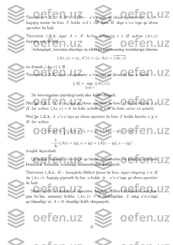 Teorema 1.6.1. A; B
2L(H )� o'z-o'ziga qo'shma operatorlar, �; ��
haqiqiy sonlar bo'lsin. U holda �A+� B ham Hdagi o'z-o'ziga qo'shma
operator bo'ladi. Teorema 1.6.2. Agar
A= A�
bo'lsa, ixtiyoriy x2 H uchun (Ax; x )
haqiqiy son bo'ladi.
Darhaqiqat, teorema shartiga va ichki ko'paytmaning xossalariga binoan
(Ax; x ) = (x; A�
x ) = ( x; Ax ) = (
Ax; x )
va demak, ( Ax; x)2 R . Teorema 1.6.3. Agar
Aoperator o'z-o'ziga qo'shma bo'lsa, u holda
k A k = sup
kx k� 1j
( Ax; x )j:
Bu teoremadan quyidagi natijalar kelib chiqadi. Natija 1.6.1. A
o'z-o'ziga qo'shma operator bo'lsin. U holda barcha x2
H lar uchun (Ax; x ) = 0 bo'lishi uchun A= 0 bo'lishi zarur va yetarli. Natija 1.6.2. A
o'z-o'ziga qo'shma operator bo'lsin. U holda barcha x; y2
H lar uchun
(Ax; y ) =1 4
f
(A (x + y); x +y) + ( A(x � y); x �y)g�
� 1 4
if
(A (x + iy); x +iy) + ( A(x � iy); x �iy)g
tenglik bajariladi.
Quyidagi teorema o'z-o'ziga qo'shma operatorlar va haqiqiy qiymatli
kvadratik formalar orasidagi munosabatni ifodalaydi. Teorema 1.6.4. H
� kompleks Hilbert fazosi bo'lsin. Agar ixtiyoriy x2 H
da (Ax; x )haqiqiy qiymatli bo'lsa, u holda A� o'z-o'ziga qo'shma operator
bo'ladi.
Shuni aytib o'tamizki, Aoperator haqiqiy Hilbert fazolarida aniqlan-
gan bo'lsa, umumiy holda, ( Ax; x) = 0 ekanligidan Aning o'z-o'ziga
qo'shmaligi va A= 0 ekanligi kelib chiqmaydi. 27 