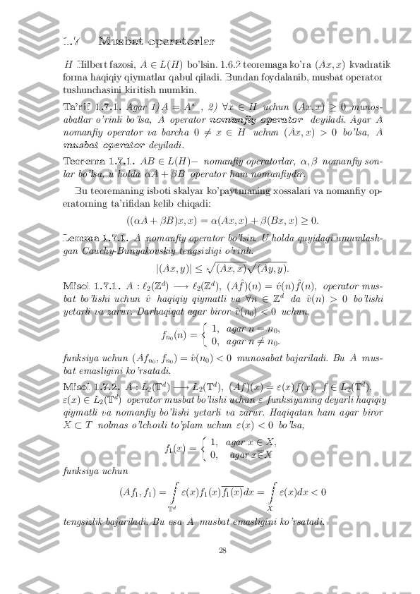 1.7 Musbat operatorlar
H Hilbert fazosi, A2L(H ) bo'lsin. 1.6.2 teoremaga ko'ra ( Ax; x) kvadratik
forma haqiqiy qiymatlar qabul qiladi. Bundan foydalanib, musbat operator
tushunchasini kiritish mumkin. Ta'rif 1.7.1. Agar 1)
A= A�
, 2) 8x 2 H uchun (Ax; x )� 0munos-
abatlar o'rinli bo'lsa, Aoperator noman�y operator deyiladi. AgarA
noman�y operator va barcha 06
= x2 H uchun (Ax; x )> 0bo'lsa, A
musbat operator deyiladi.Teorema 1.7.1. AB
2L(H )� noman�y operatorlar, �; �noman�y son-
lar bo'lsa, u holda �A+� B operator ham noman�ydir.
Bu teoremaning isboti skalyar ko'paytmaning xossalari va noman�y op-
eratorning ta'ri�dan kelib chiqadi:
((�A +� B )x; x ) = �(Ax; x ) +�(Bx; x )� 0: Lemma 1.7.1. A
noman�y operator bo'lsin. U holda quyidagi umumlash-
gan Cauchy-Bunyakovskiy tengsizligi o'rinli:
j( Ax; y )j � p (
Ax; x )p (
Ay; y ): Misol 1.7.1. A
:`
2(
Z d
) �! `
2(
Z d
); (A ^
f )( n) = ^ v(n ) ^
f (n ); operator mus-
bat bo'lishi uchun ^
v haqiqiy qiymatli va 8n 2 Zd
da ^
v (n ) > 0bo'lishi
yetarli va zarur. Darhaqiqat agar biror ^
v (n
0)
< 0uchun,
f n0(
n ) = �
1; agar n= n
0;
0 ; agar n6
= n
0:
funksiya uchun (Af
n0; f
n0) = ^
v(n
0)
< 0munosabat bajariladi. Bu Amus-
bat emasligini ko'rsatadi. Misol 1.7.2. A
:L
2(
T d
) �! L
2(
T d
); (Af )(x) = "(x )f (x ); f 2L
2(
T d
);
" (x ) 2 L
2(
T d
) operator musbat bo'lishi uchun "funksiyaning deyarli haqiqiy
qiymatli va noman�y bo'lishi yetarli va zarur. Haqiqatan ham agar biror
X �T nolmas o'lchovli to'plam uchun "(x ) < 0bo'lsa,
f 1(
x ) = �
1; agar x2 X;
0 ; agar x 2
X
funksiya uchun
(Af
1; f
1) = Z
T d "
(x )f
1(
x ) f
1(
x )dx =Z
X "
(x )dx < 0
tengsizlik bajariladi. Bu esa Amusbat emasligini ko'rsatadi. 28 