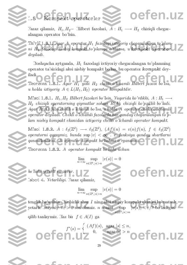 1.8 Kompakt operatorlar
Faraz qilamiz, H
1; H
2�
Hilbert fazolari, A:H
1�!
H
2 chiziqli chegar-
alangan operator bo'lsin. Ta'rif 1.8.1. Agar
Aoperator H
1fazodagi ixtiyoriy chegaralangan to'plam-
ni H
2 fazodagi nisbiy kompakt to'plamga o'tkazsa, u
kompakt operator
deyiladi.
Boshqacha aytganda, H
1 fazodagi ixtiyoriy chegaralangan to'plamning
operator ta'siridagi aksi nisbiy kompakt bo'lsa, bu operator kompaktdey-
iladi. Teorema 1.8.1. Agar
H
1 yoki
H
2 chekli o'lchamli Hilbert fazosi bo'lsa,
u holda ixtiyoriy A2L(H
1; H
2)
operator kompaktdir. Misol 1.8.1. H
1; H
2Hilbert fazolari bo'lsin. Yuqorida ko'rdikki,
A:H
1�!
H 2 chiziqli operatorning qiymatlar sohasi
R(A ) chiziqli ko'pxillik bo'ladi.
Agar R
(A ) fazo chekli o'lchamli bo'lsa, u holda Aoperator chekli o'lchamli
operator deyiladi. Chekli o'lchamli fazolarda har qanday chegaralangan to'p-
lam nisbiy kompakt ekanidan ixtiyoriy chekli o'lchamli operator kompakt. Misol 1.8.2. A
:`
2(
Z d
) �! `
2(
Z d
); (Af )(n) = v(n )f (n ); f 2`
2(
Z d
)
operatorni qaraymiz, bunda supjv j < 1 .v funksiya qanday shartlarni
qanoatlantirsa, Aoperator kompakt bo'lishini o'rganamiz. Teorema 1.8.2. A
operator kompakt bo'lishi uchun
lim
n !1 sup
s 2 Z d
;js j>n j
v (s )j = 0
bo'lishi yetarli va zarur. Isbot 4. Yetarliligi.
Faraz qilamiz,
lim
n !1 sup
s 2 Z d
;js j>n j
v (s )j = 0
tenglik ba jarilsin. Biz birlik shar Ining aksi nispiy kompakt ekanini ko'rsatsak,
yetarli. Ixtiyoriy 8" > 0 son olamiz. nsonini sup
s2 Zd
;j s j>n j
v (s )j < "= 2 bo'ladigan
qilib tanlaymiz. Har bir f2 A(I ) ga
f �
(s ) = �
(Af )(s); agar js j � n;
0 ; agarjs j > n 29 