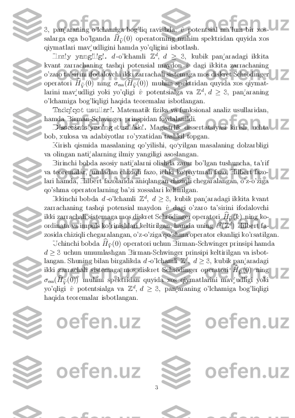 3
; panjaraning o'lchamiga bog'liq ravishda, ^ vpotentsial ma'lum bir xos-
salarga ega bo'lganda b
H b
V (0) operatorning muhim spektridan quyida xos
qiymatlari mavjudligini hamda yo'qligini isbotlash. Ilmiy yangiligi. d-o'lchamli Zd
; d �3; kubik panjaradagi ikkita
kvant zarrachaning tashqi potensial maydon ^ vdagi ikkita zarrachaning
o'zaro ta'sirini ifodalovchi ikki zarrachali sistemaga mos diskret Schr�odinger
operatori b
H b
V (0) ning
�
ess (b
H b
V (0)) muhim spektridan quyida xos qiymat-
larini mavjudligi yoki yo'qligi ^ vpotentsialga va Zd
; d �3; panjaraning
o'lchamiga bog'liqligi haqida teoremalar isbotlangan.
Tadqiqot usullari. Matematik �zika va funksional analiz usullaridan,
hamda Birman-Schwinger prinspidan foydalanildi. Dissertatsiyaning tuzilishi. Magistrlik dissertatsiyasi kirish, uchta
bob, xulosa va adabiyotlar ro'yxatidan tashkil topgan.
Kirish qismida masalaning qo'yilishi, qo`yilgan masalaning dolzarbligi
va olingan natijalarning ilmiy yangiligi asoslangan. Birinchi bobda asosiy natijalarni olishda zarur bo'lgan tushuncha, ta'rif
va teoremalar, jumladan chiziqli fazo, ichki ko`paytmali fazo, Hilbert fazo-
lari hamda, Hilbert fazolarida aniqlangan chiziqli chegaralangan, o'z-o'ziga
qo'shma operatorlarning ba'zi xossalari keltirilgan. Ikkinchi bobda d-o'lchamli Zd
; d �3; kubik panjaradagi ikkita kvant
zarrachaning tashqi potensial maydon ^ vdagi o'zaro ta'sirini ifodalovchi
ikki zarrachali sistemaga mos diskret Schr�odinger operatori b
H b
V (
k ) ning ko-
ordinata va impuls ko'rinishlari keltirilgan, hamda uning `2
(Z d
) Hilbert fa-
zosida chiziqli chegaralangan, o'z-o'ziga qo'shma operator ekanligi ko'rsatilgan. Uchinchi bobda b
H b
V (0) operatori uchun Birman-Schwinger prinsipi hamda
d � 3 uchun umumlashgan Birman-Schwinger prinsipi keltirilgan va isbot-
langan. Shuning bilan birgalikda d-o'lchamli Zd
; d �3; kubik panjaradagi
ikki zarrachali sistemaga mos diskret Schr�odinger operatori b
H b
V (0) ning
� ess (b
H b
V (0)) muhim spektridan quyida xos qiymatlarini mavjudligi yoki
yo'qligi ^ vpotentsialga va Zd
; d �3; panjaraning o'lchamiga bog'liqligi
haqida teoremalar isbotlangan. 3 