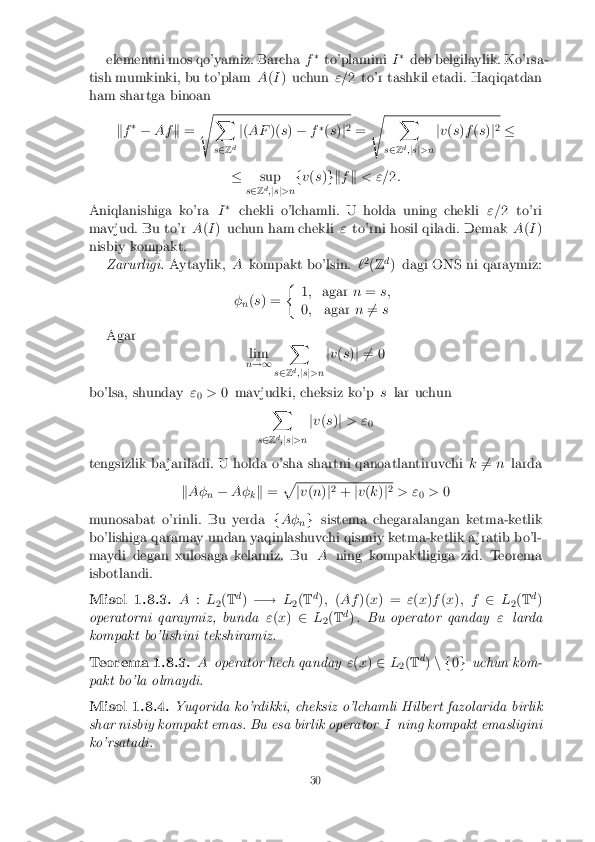 elementni mos qo'yamiz. Barcha
f�
to'plamini I�
deb belgilaylik. Ko'rsa-
tish mumkinki, bu to'plam A(I ) uchun "=2 to'r tashkil etadi. Haqiqatdan
ham shartga binoan
kf �
� Af k= s X
s 2 Z d j
( AF )(s) � f�
(s )j2
= s X
s 2 Zd
;js j>n j
v (s )f (s )j2
�
� sup
s 2 Zd
;j s j>n f
v (s )gk fk < "= 2:
Aniqlanishiga ko'ra I�
chekli o'lchamli. U holda uning chekli "=2 to'ri
mavjud. Bu to'r A(I ) uchun ham chekli "to'rni hosil qiladi. Demak A(I )
nisbiy kompakt. Zarurligi. Aytaylik, Akompakt bo'lsin. `2
(Z d
) dagi ONS ni qaraymiz:
� n(
s ) = �
1; agar n= s;
0 ; agar n6
= s
Agar lim
n !1 X
s 2 Z d
;js j>n j
v (s )j 6 = 0
bo'lsa, shunday "
0 >
0 mavjudki, cheksiz ko'p slar uchun
X
s 2 Zd
;j s j>n j
v (s )j > "
0
tengsizlik ba jariladi. U holda o'sha shartni qanoatlantiruvchi k6
= n larda
k A�
n�
A�
kk
= p j
v (n )j2
+ jv (k )j2
> " 0>
0
munosabat o'rinli. Bu yerda fA�
ng
sistema chegaralangan ketma-ketlik
bo'lishiga qaramay undan yaqinlashuvchi qismiy ketma-ketlik a jratib bo'l-
maydi degan xulosaga kelamiz. Bu Aning kompaktligiga zid. Teorema
isbotlandi. Misol 1.8.3. A
:L
2(
T d
) �! L
2(
T d
); (Af )(x) = "(x )f (x ); f 2L
2(
T d
)
operatorni qaraymiz, bunda "(x ) 2 L
2(
T d
) . Bu operator qanday "larda
kompakt bo'lishini tekshiramiz. Teorema 1.8.3. A
operator hech qanday "(x ) 2 L
2(
T d
) n f 0g uchun kom-
pakt bo'la olmaydi. Misol 1.8.4. Yuqorida ko'rdikki, cheksiz o'lchamli Hilbert fazolarida birlik
shar nisbiy kompakt emas. Bu esa birlik operator Ining kompakt emasligini
ko'rsatadi. 30 
