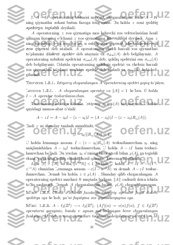 3.
A� zI operatorning teskarisi mavjud, chegaralangan, lekin A� zI
ning qiymatlar sohasi butun fazoga teng emas. Bu holda zsoni qoldiq
spektrga tegishli deyiladi.
A operatorning zxos qiymatiga mos keluvchi xos vektorlaridan hosil
qilingan fazoning o'lchami zxos qiymatning karraliligideyiladi. Agar z
ning karraliligi 1 ga teng bo'lsa, u oddiy xos qiymat, aks holdakarrali
xos qiymat deb ataladi.Aoperatorning chekli karrali xos qiymatlari
to'plamini diskret spektr deb ataymiz va�
disc (
A ) deb belgilaymiz. A
operatorning uzluksiz spektrini �
cont (
A ) deb, qoldiq spektrini esa �
res (
A )
deb belgilaymiz. Odatda operatorning uzluksiz spektri va cheksiz karrali
xos qiymatlari to'plami muhim spektrdeb ataladi va�
ees (
A ) kabi bel-
gilanadi. Teorema 1.9.1. Ixtiyoriy chegaralangan
Aoperatorning spektri yopiq to'plam. Lemma 1.9.1. .
A chegaralangan operator va kA k < 1bo'lsin. U holda
I � A operator teskarilanuvchan.
Teoremaning isbotiga o'tamiz. Ixtiyoriy z
0 2
�(A ) ni qaraymiz. U holda
quyidagi munos-abat o'rinli:
A� zI =A� z
0I
� (z � z
0)
I = ( A� z
0)(
I� (z � z
0)
R
z0 (
A )) :
Endi zni shunday tanlash mumkinki,
jz � z
0jk
R
z0 (
A )k < 1:
U holda lemmaga asosan I� (z � z
0)
R
z0 (
A ) teskarilanuvchan. z
0 ning
aniqlanishidan A� z
0I
teskarilanuvchan. U holda A� zI ham teskari-
lanuvchan bo'ladi. Bu yerdan z
0 o'zining biror atro� bilan
�(A ) ga tegishli
ekani, ya'ni ning ochiq ekanini hosil qilamiz. Teorema isbotlandi.
Agar jz j > kA k bo'lsa, kz�
1
A k < 1 bo'ladi. U holda A� zI =�z(I �
z �
1
A ) ekanidan Lemmaga asosan �z(I � z�
1
A ) va demak A� zI teskar-
ilanuvchan. Demak bu holda z2 �(A ) . Shunday qilib chegaralangan A
operatorning spektri markazi 0 nuqtada bo'lgan kA k radiusli doira ichida
to'liq saqlanadi. Demak Achegaralangan bo'lsa, �(A ) chegaralanmagan. Misol 1.9.1. Chekli o'lchamli fazolarda ixtiyoriy operator faqat diskret
spektrga ega bo'ladi, ya'ni faqatgina xos qiymatlargagina ega. Misol 1.9.2. A
:`
2(
Z d
) �! `
2(
Z d
); (Af )(n) = v(n )f (n ); f 2`
2(
Z d
)
operatorni qaraymiz, bunda vaynan nol bo'lmagan biror chegaralangan
funksiya. Mdeb vning qiymatlari to'plamini belgilaymiz va �(A ) = M
32 