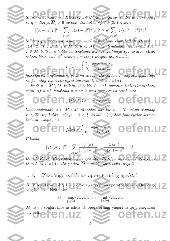 bo'lishini ko'rsatamiz. Ixtiyoriy
z2 Cn M
ni qaraymiz. Bu to'plam ochiq
va q= dist (z; M
)> 0bo'ladi. Bu holda 8f 2 `
2(
Z d
) uchun
k (A � zI )f k2
= X
x 2 Zd j
v (x ) � zj2
jf (x )j2
� q2 X
x 2 Zd j
f (x )j2
= q2
k f k2
bo'lib, 1.4.4 teoremaga asosan A� zI teskarilanuvchan bo'ladi. Demak,
� (A ) � M
. Endi z2 M
bo'lsin. Af=zI tenglamani qaraymiz. Agar
z 2 M bo'lsa, u holda bu tenglama nolmas yechimga ega bo'ladi. Misol
uchun, biror x
0 2
Zd
uchun z= v(x
0)
ni qarasak, u holda
f x0(
x ) = �
1; agar x= x
0;
0 ; aks holda :
funksiya bu tenglamaning yechimi bo'ladi. Bu yerdan zning xos qiymatligi
va f
x0 ning xos vektorligini topamiz. Demak
z2 �(A ).
Endi z2 M
nM bo'lsin. U holda A� zI operator teskarilanuvchan,
ya'ni Af=zf tenglama yagona 0yechimga ega va rezolventa
( R
z(
A )f )( x) = f
(x ) v
(x ) � z
kabi aniqlanadi. z2 M
nM ekanidan har bir n2 N uchun shunday
x n 2
Zd
topiladiki, jv (x
n)
� zj < 1 n
bo'ladi. Quyidagi funksiyalar ketma-
ketligini aniqlaymiz
fn(
x ) = �
1; agar x= x
0;
0 ; aks holda :
U holda
kR
z(
A )f
nk 2
= X
x 2 Z d f
n(
x ) j
v (x ) � zj2 = f
n(
x
n) j
v (x
n)
� zj2 > n 2
:
Demak R
z(
A ) chegaralanmagan operator. Ta'rifga binoan z2 �
ess (
A ) .
Demak M
��(A ). Bu yerdan M
=�(A ) ekani kelib chiqadi.
1.10 O'z-o'ziga qo'shma operatorning spektri H Hilbert fazosi, A2L(A ) o'z-o'ziga qo'shma operator bo'lsin. Quyidagi
belgilashlarni kiritamiz:
M= sup
kx k=1 (
Ax; x ); m = inf
kx k=1 (
Ax; x ):
M vamsonlari mos ravishda Aoperatorning yuqori va quyi chegarasi
deyiladi. 33 