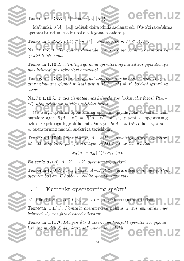 Teorema 1.10.1. k
A k = max fjm j; jM jg.
Ma'lumki, �(A ) kA k radiusli doira ichida saqlanar edi. O'z-o'ziga qo'shma
operatorlar uchun esa bu baholash yanada aniqroq. Teorema 1.10.2. �
(A )� [m; M ]. Shuningdek, m; M2�(A ) . Natija 1.10.1. Har qanday chegaralangan o'z-o'ziga qo'shma operatorning
spektri bo'sh emas. Teorema 1.10.3. O'z-o'ziga qo'shma operatorning har xil xos qiymatlariga
mos keluvchi xos vektorlari ortogonal. Teorema 1.10.4. A
o'z-o'ziga qo'shma operator bo'lsin. zsoni Aoper-
ator uchun xos qiymat bo'lishi uchun R
(A � zI )6
= H bo'lishi yetarli va
zarur. Natija 1.10.2. z
xos qiymatga mos keluvchi xos funksiyalar fazosi R(A �
zI )ning ortogonal to'ldiruvchisidan iborat.
O'z-o'ziga qo'shma operatorning spektrini quyidagicha tavsiash ham
mumkin: agar R(A � zI)6
= R
(A � zI ) bo'lsa, zsoni Aoperatornng
uzluksiz spektriga tegishli bo'ladi. Va agar R
(A � zI )6
= H bo'lsa, zsoni
A operatorning nuqtali spektriga tegishlidir. Teorema 1.10.5. Faraz qilamiz,
A2L(H )� o'z-o'ziga qo'shma operator,
M �H ning biror qism fazosi. Agar A(M )� M bo'lsa, u holda
� H (
A ) = �
M (
A )[ �
M ?
(A ):
Bu yerda �
X (
A ) A :X �! Xoperatorning spektri. Teorema 1.10.6. Faraz qilamiz,
A� H Hilbert fazosidagi o'z-o'ziga qo'shma
operator bo'lsin. U holda Aqoldiq spektrga ega emas.
1.11 Kompakt operatorning spektri H Hilbert fazosi, A2L(H )� o'z-o'ziga qo'shma operator bo'lsin. Teorema 1.11.1. Kompakt operatorning nolmas
zxos qiymatiga mos
keluvchi X
z xos fazosi chekli o'lchamli. Teorema 1.11.2. Istalgan
� >0son uchun kompakt operator xos qiymat-
larining moduli �dan katta bo'lganlari soni chekli. 34 