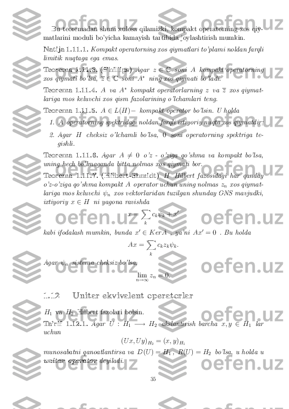 Bu teoremadan shuni xulosa qilamizki, kompakt operatorning xos qiy-
matlarini moduli bo'yicha kamayish tartibida joylashtirish mumkin. Natija 1.11.1. Kompakt operatorning xos qiymatlari to'plami noldan farqli
limitik nuqtaga ega emas. Teorema 1.11.3. (Phillips)
Agarz2 C soni Akompakt operatorning
xos qiymati bo'lsa, z
2 C soni A�
ning xos qiymati bo'ladi. Teorema 1.11.4. A
va A�
kompakt operatorlarning zva z
xos qiymat-
lariga mos keluvchi xos qism fazolarining o'lchamlari teng. Teorema 1.11.5. A
2L(H )� kompakt operator bo'lsin. U holda 1. A
operatorning spektridagi noldan farqli ixtiyoriy nuqta xos qiymatdir; 2. Agar
Hcheksiz o'lchamli bo'lsa, 0soni operatorning spektriga te-
gishli. Teorema 1.11.6. Agar
A6
= 0 o'z - o'ziga qo'shma va kompakt bo'lsa,
uning hech bo'lmaganda bitta nolmas xos qiymati bor. Teorema 1.11.7. (Hilbert-Shmidt)
HHilbert fazosidagi har qanday
o'z-o'ziga qo'shma kompakt Aoperator uchun uning nolmas z
n xos qiymat-
lariga mos keluvchi  
n xos vektorlaridan tuzilgan shunday ONS mavjudki,
ixtiyoriy x2 H ni yagona ravishda
x= X
k c
k 
k +
x0
kabi ifodalash mumkin, bunda x0
2 K erA , ya'ni Ax0
= 0 . Bu holda
Ax =X
k c
kz
k 
k:
Agar  
n sistema cheksiz bo'lsa,
lim
n !1 z
n = 0
:
1.12 Unitar ekvivalent operatorlar H 1 va
H
2 Hilbert fazolari bolsin. Ta'rif 1.12.1. Agar
U:H
1 �!
H
2 akslantirish barcha
x; y2H
1 lar
uchun
(U x; U y )
H 2 = (
x; y )
H 1
munosabatni qanoatlantirsa va D(U ) = H
1,
R(U ) = H
2 bo'lsa, u holda u
unitar operator deyiladi. 35 