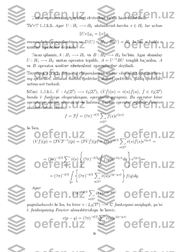 Unitar operatorning quyidagi ekvivalent ta'ri� ham ishlatiladi.
Ta'rif 1.12.2. Agar
U:H
1�!
H
2 akslantirish barcha
x2 H
1 lar uchun
k U x k
H 2 =
kx k
H 1
munosabatni qanoatlantirsa va D(U ) = H
1,
R(U ) = H
2 bo'lsa, u holda u
unitar operator deyiladi.
Faraz qilamiz, A:H
1�!
H
1 va
B:H
2�!
H
2 bo'lsin. Agar shunday
U :H
1�!
H
2 unitar operator topilib,
A= U�
1
BU tenglik ba jarilsa, A
va Boperator unitar ekvivalent operatorlar deyiladi.Teorema 1.12.1. Ixtiyoriy chegaralangan unitar ekvivalent operatorlarn-
ing spektrlari, xususan muhim spektrlari, diskret spektrlari, qoldiq spektrlari
ustma-ust tushadi. Misol 1.12.1. ^
V :`
2(
Z d
) �! `
2(
Z d
); (^
V ^
f )( n) = ^ v(n ) ^
f (n ); ^
f 2 `
2(
Z d
)
bunda ^
v funksiya chegaralangan, operatorni qaraymiz. Bu operator biror
operatorga unitar ekvivalent bo'ladimi? Unitar operator sifatida Fourier
akslantirishini olamiz.
f= F^
f = (2 �)�
d= 2X
s 2 Zd ^
f (s )e i
( p;s )
bo'lsin. (V f )(p) = ( F^
V F�
1
)( p) = ( F^
V ^
f )( p) = (2 �)�
d= 2X
s 2 Zd ^
v (s ) ^
f (s )e i
( p;s )
=
= (2 �)�
d= 2X
s 2 Zd ^
v (s ) 8
<
: (2
�)�
d= 2Z
T d f
(q )e �
i( q;s )
dq 9
=
; e
i
( p;s )
=
= (2 �)�
d= 2Z
T d (
(2 �)�
d= 2X
s 2 Zd ^
v (s )e i
( p � q;s ))
f(q )dq:
Agar (2�)�
d= 2X
s 2 Zd ^
v (s )e i
( p � q;s )
yaqinlashuvchi bo'lsa, bu biror v:L
2(
T d
) �! Cfunksiyani aniqlaydi, ya'ni
^
v funksiyaning Fourier almashtirishiga bo'lamiz.
v(p � q) = (2 �)�
d= 2X
s 2 Zd ^
v (s )e i
( p � q;s ) 36 