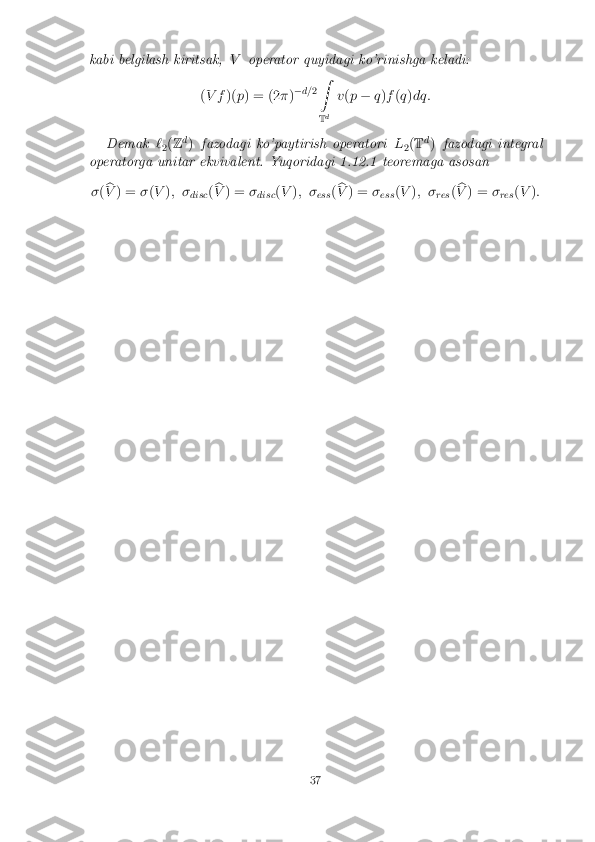 kabi belgilash kiritsak,
Voperator quyidagi ko'rinishga keladi:
( V f )(p) = (2 �)�
d= 2Z
T d v
(p � q)f (q )dq:
Demak `
2(
Z d
) fazodagi ko'paytirish operatori L
2(
T d
) fazodagi integral
operatorga unitar ekvivalent. Yuqoridagi 1.12.1 teoremaga asosan
� (b
V ) = �(V ); �
disc(b
V ) = �
disc (
V ); �
ess(b
V ) = �
ess (
V ); �
res(b
V ) = �
res (
V ): 37 