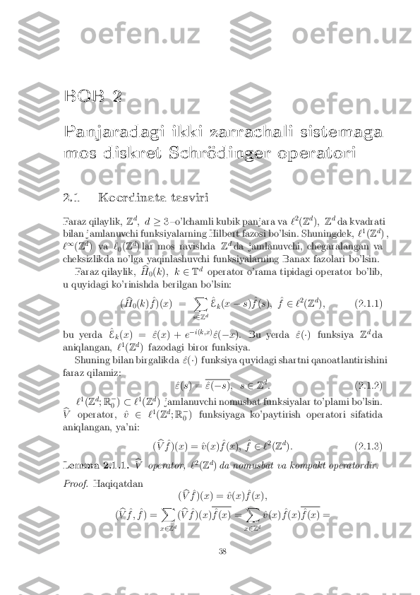 BOB 2
Panjaradagi ikki zarrachali sistemaga
mos diskret Schr�odinger operatori
2.1 Koordinata tasviri
Faraz qilaylik, Zd
; d �3 {o'lchamli kubik panjara va `2
(Z d
); Zd
da kvadrati
bilan jamlanuvchi funksiyalarning Hilbert fazosi bo'lsin. Shuningdek, `1
(Z d
) ,
` 1
(Z d
) va `
0(
Z d
) lar mos ravishda Zd
da jamlanuvchi, chegaralangan va
cheksizlikda no'lga yaqinlashuvchi funksiyalarning Banax fazolari bo'lsin. Faraz qilaylik, b
H 0(
k ); k 2Td
operator o'rama tipidagi operator bo'lib,
u quyidagi ko'rinishda berilgan bo'lsin:
(b
H 0(
k ) ^
f )( x) = X
s 2 Zd ^
E k(
x � s) ^
f (s ); ^
f 2 `2
(Z d
); (2.1.1)
bu yerda ^
E k(
x ) = ^ "(x ) + e�
i( k;x )
^
" (� x): Bu yerda ^ "(�) funksiya Zd
da
aniqlangan, `1
(Z d
) fazodagi biror funksiya.
Shuning bilan birgalikda ^ "(�) funksiya quyidagi shartni qanoatlantirishini
faraz qilamiz: ^
" (s ) = ^
" (� s); s 2Zd
: (2.1.2)
` 1
(Z d
; R �
0 )
� `1
(Z d
) jamlanuvchi nomusbat funksiyalar to'plami bo'lsin.
b
V operator, ^ v2 `1
(Z d
; R �
0 ) funksiyaga ko'paytirish operatori sifatida
aniqlangan, ya'ni:
(b
V ^
f )( x) = ^ v(x ) ^
f (x ); ^
f 2 `2
(Z d
): (2.1.3)Lemma 2.1.1. b
V operator, `2
(Z d
) da nomusbat va kompakt operatordir. Proof. Haqiqatdan
(b
V ^
f )( x) = ^ v(x ) ^
f (x );
( b
V ^
f ; ^
f ) = X
x 2 Z d(
b
V ^
f )( x) ^
f (x ) = X
x 2 Zd ^
v (x ) ^
f (x ) ^
f (x ) = 38 