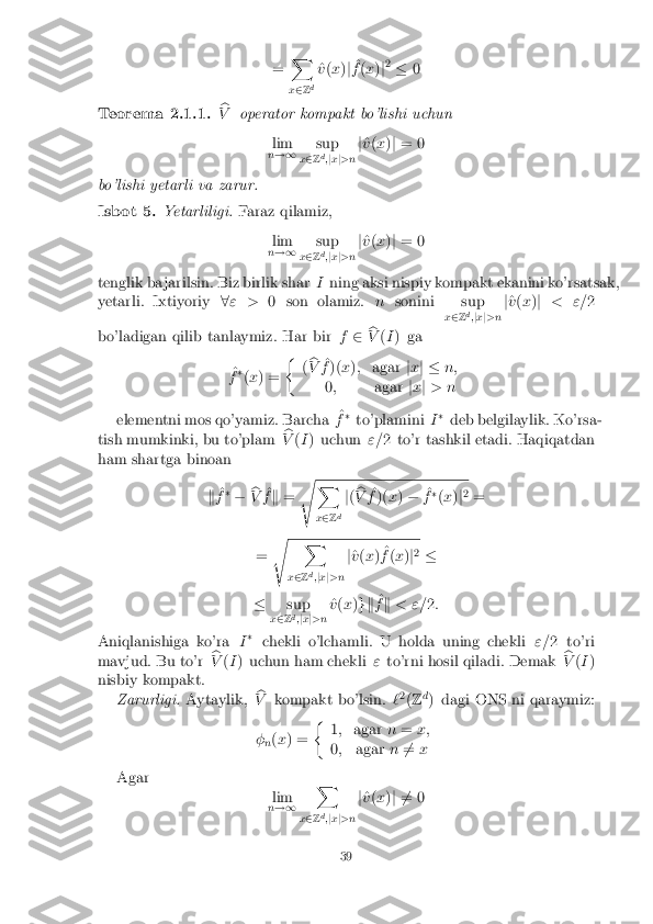 =
X
x 2 Zd ^
v (x )j ^
f (x )j2
� 0 Teorema 2.1.1. b
V operator kompakt bo'lishi uchun
lim
n !1 sup
x 2 Z d
;jx j>n j
^
v (x )j = 0
bo'lishi yetarli va zarur. Isbot 5. Yetarliligi.
Faraz qilamiz,
lim
n !1 sup
x 2 Z d
;j x j>n j
^
v (x )j = 0
tenglik ba jarilsin. Biz birlik shar Ining aksi nispiy kompakt ekanini ko'rsatsak,
yetarli. Ixtiyoriy 8" > 0 son olamiz. nsonini sup
x2 Zd
;jx j>n j
^
v (x )j < "= 2
bo'ladigan qilib tanlaymiz. Har bir f2 b
V (I ) ga
^
f �
(x ) = �
(b
V ^
f )( x); agar jx j � n;
0 ; agarjx j> n
elementni mos qo'yamiz. Barcha ^
f �
to'plamini I�
deb belgilaylik. Ko'rsa-
tish mumkinki, bu to'plam b
V (I ) uchun "=2 to'r tashkil etadi. Haqiqatdan
ham shartga binoan
k^
f �
� b
V ^
f k = s X
x 2 Z d j
( b
V ^
f )( x) � ^
f �
(x )j2
=
= s X
x 2 Zd
;jx j>n j
^
v (x ) ^
f (x )j2
�
� sup
x 2 Zd
;j x j>n ^
v (x )gk ^
f k < "= 2:
Aniqlanishiga ko'ra I�
chekli o'lchamli. U holda uning chekli "=2 to'ri
mavjud. Bu to'r b
V (I ) uchun ham chekli "to'rni hosil qiladi. Demak b
V (I )
nisbiy kompakt. Zarurligi. Aytaylik, b
V kompakt bo'lsin. `2
(Z d
) dagi ONS ni qaraymiz:
� n(
x ) = �
1; agar n= x;
0 ; agar n6
= x
Agar lim
n !1 X
x 2 Z d
;j x j>n j
^
v (x )j 6 = 0 39 