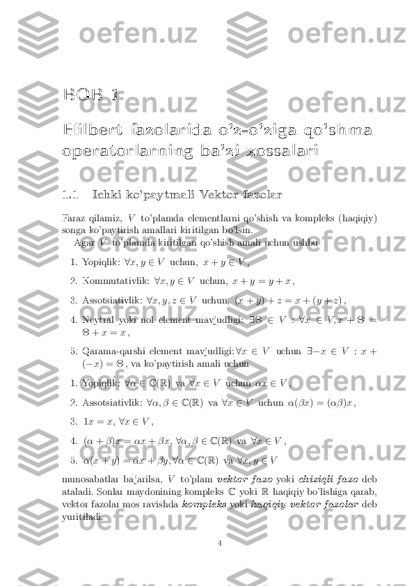 BOB 1
Hilbert fazolarida o'z-o'ziga qo'shma
operatorlarning ba'zi xossalari
1.1 Ichki ko'paytmali Vektor fazolar
Faraz qilamiz, Vto'plamda elementlarni qo'shish va kompleks (haqiqiy)
songa ko'paytirish amallari kiritilgan bo'lsin. Agar Vto'plamda kiritilgan qo'shish amali uchun ushbu 1. Yopiqlik:
8x; y 2V uchun, x+ y2 V, 2. Kommutativlik:
8x; y 2V uchun, x+ y= y+ x, 3. Assotsiativlik:
8x; y; z 2V uchun, ( x+ y) + z= x+ ( y+ z) , 4. Neytral yoki nol element mavjudligi:
9� 2V :8x 2 V ; x + � =
� + x= x, 5. Qarama-qarshi element mavjudligi:
8x 2 V uchun 9�x2 V :x +
( � x) = � , va ko'paytirish amali uchun 1. Yopiqlik:
8� 2 C(R ) va 8x 2 V uchun �x2V, 2. Assotsiativlik:
8�; � 2C(R ) va 8x 2 V uchun �(� x ) = ( ��)x , 3. 1
x = x; 8x 2 V, 4. (
� + �)x = �x +� x; 8�; � 2C(R ) va 8x 2 V, 5. �
(x + y) = �x+� y; 8� 2 C(R ) va 8x; y 2V
munosabatlar ba jarilsa, Vto'plam vektor fazo yokichiziqli fazo deb
ataladi. Sonlar maydonining kompleks Cyoki Rhaqiqiy bo'lishiga qarab,
vektor fazolar mos ravishda kompleksyokihaqiqiy vektor fazolar deb
yuritiladi. 4 