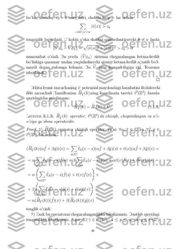 bo'lsa, shunday
"
0 >
0 mavjudki, cheksiz ko'p xlar uchun
X
x 2 Zd
;j x j>n j
^
v (x )j > "
0
tengsizlik ba jariladi. U holda o'sha shartni qanoatlantiruvchi k6
= n larda
k b
V � n� b
V � kk
= p j
^
v (n )j2
+ j^
v (k )j2
> " 0>
0
munosabat o'rinli. Bu yerda fb
V � ng
sistema chegaralangan ketma-ketlik
bo'lishiga qaramay undan yaqinlashuvchi qismiy ketma-ketlik a jratib bo'l-
maydi degan xulosaga kelamiz. Bu b
V ning kompaktligiga zid. Teorema
isbotlandi. Ikkita kvant zarrachaning ^
vpotensial maydondagi harakatini ifodalovchi
ikki zarrachali Hamiltonian b
H b
V (
k ) ning koordinata tasviri `2
(Z d
) fazoda
quyidagicha aniqlangan:
b
H b
V (
k ) = b
H 0(
k ) + b
V : (2.1.4)Lemma 2.1.2. b
H b
V (
k ) operator, `2
(Z d
) da chiziqli, chegaralangan va o'z-
o'ziga qo'shma operatordir. Proof. 1)
b
H b
V (
k ) operator chiziqli operator, ya'ni 8�; � 2C va 8^
f ; ^
g 2
` 2
(Z d
) lar uchun
( b
H b
V (
k )( � ^
f + �^
g ))( x) = X
s 2 Zd ^
E k(
x � s)( � ^
f + �^
g )( s) + ^ v(x )( � ^
f + �^
g )( x) =
= �X
s 2 Zd ^
E k(
x � s) ^
f (s ) + �X
s 2 Zd ^
E k(
x � s)^g (s ) + �^
v (x ) ^
f (x ) + �^
v (x )^g (x ) =
= � 
X
s 2 Z d ^
E k(
x � s) ^
f (s ) + ^ v(x ) ^
f (x )!
+
+ � 
X
s 2 Zd ^
E k(
x � s)^g (s ) + ^ v(x )^g (x )!
=
= �(b
H b
V (
k ))( ^
f )( x) + �(b
H b
V (
k ))(^ g)( x)
tenglik o'rinli. 2) Endi bu operatorni chegaralanganlikka tekshiramiz. Dastlab quyidagi
tengsizlikni isbotlaymiz. Agar K(�) 2 `p
(Z d
); 1� p� 1 vag2 `1
(Z d
) 40 