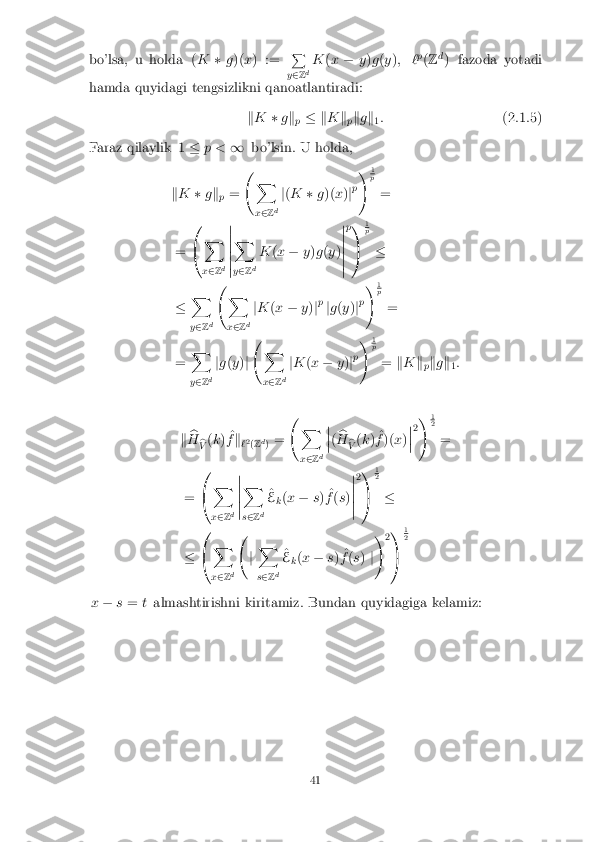bo'lsa, u holda (
K�g)( x) := P
y 2 Zd K
(x � y)g (y ); ` p
(Z d
) fazoda yotadi
hamda quyidagi tengsizlikni qanoatlantiradi:
kK �gk
p � k
Kk
pk
g k
1:
(2.1.5)
Faraz qilaylik 1 �p < 1bo'lsin. U holda,
k K �gk
p =  
X
x 2 Z d j
( K �g)( x)jp !
1 p
=
= 0
@ X
x 2 Zd �
�
�
�
�
� X
y 2 Zd K
(x � y)g (y )�
�
�
�
�
� p
1
A 1 p
�
� X
y 2 Zd  
X
x 2 Zd j
K (x � y)jp
jg (y )jp !
1 p
=
= X
y 2 Zd j
g (y )j  
X
x 2 Zd j
K (x � y)jp !
1 p
= kK k
pk
g k
1:
k b
H b
V (
k ) ^
f k
`2
(Z d
) =  
X
x 2 Z d �
�
� ( b
H b
V (
k ) ^
f )( x)�
�
� 2
!
1 2
=
= 0
@ X
x 2 Zd �
�
�
�
� X
s 2 Zd ^
E k(
x � s) ^
f (s )�
�
�
�
� 2
1
A 1 2
�
� 0
@ X
x 2 Zd  
jX
s 2 Zd ^
E k(
x � s) ^
f (s ) j!
21
A 1 2
x � s= talmashtirishni kiritamiz. Bundan quyidagiga kelamiz: 41 