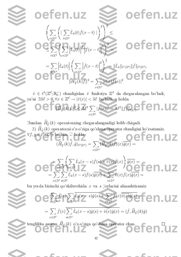 0
@ X
x 2 Zd  
jX
t 2 Zd ^
E k(
t) ^
f (x � t) j!
21
A 1 2
�
� X
t 2 Zd  
X
x 2 Zd �
�
� ^
E k(
t) �
�
� 2
�
�
� ^
f (x � t) �
�
� 2
!
1 2
=
= X
t 2 Zd �
�
� ^
E k(
t) �
�
�  
X
x 2 Zd �
�
� ^
f (x � t) �
�
� 2
!
1 2
= k^
E kk
`1
(Z d
)k ^
f k
`2
(Z d
):
k b
H b
V (
k ) ^
f k2
= X
x 2 Zd j
^
v (x ) ^
f (x )j2
^
v 2 `1
(Z d
; R �
0 ) ekanligidan ^
vfunksiya Zd
da chegaralangan bo'ladi,
ya'ni 9M > 0;8 x 2 Zd
! j ^
v (x )j < M bo'ladi, u holda
k b
H b
V (
k ) ^
f k2
� M2X
x 2 Zd j
^
f (x )j2
= M 2
k ^
f k2
` 2
(Z d
)
Bundan b
H b
V (
k ) operatorning chegaralanganligi kelib chiqadi.
3) b
H b
V (
k ) operatorni o'z-o'ziga qo'shma operator ekanligini ko'rsatamiz.
8 f ; g 2`2
(Z d
) bo'lsin. U holda
(b
H b
V (
k ) ^
f ; ^
g )
`2
(Z d
) = X
x 2 Zd(
b
H b
V (
k ) ^
f )( x) ^
g (x ) =
= X
x 2 Zd  
X
s 2 Zd ^
E k(
x � s) ^
f (s ) + ^ v(x ) ^
f (x )! ^
g (x ) =
= X
x 2 Zd X
s 2 Zd ^
E k(
x � s) ^
f (s ) ^
g (x ) + X
x 2 Zd ^
v (x ) ^
f (x ) ^
g (x ) =
bu yerda birinchi qo'shiluvchida xva sjoylarini almashtiramiz
X
x 2 Z d ^
f (x ) X
s 2 Zd ^
E k(
x � s)^g (s ) + X
x 2 Zd ^
f (x ) ^
v (x )^
^
g (x ) =
= X
x 2 Zd ^
f (x ) X
s 2 Zd ^
E k(
x � s)^g (s ) + ^ v(x )^g (x ) = ( ^
f ; b
H b
V (
k )^g )
tenglikka asosan b
H b
V (
k ) o'z-o'ziga qo'shma operator ekan. 42 