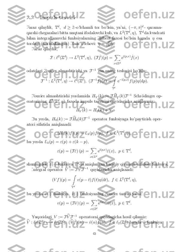 2.2 Impuls tasviri
Faraz qilaylik, Td
; d �3 -o'lchamli tor bo'lsin, ya'ni, ( ��; � ]d
- qarama-
qarshi chegaralari bitta nuqtani ifodalovchi kub, va L2
(T d
; � ); Td
da kvadrati
bilan integrallanuvchi funksiyalarning Hilbert fazosi bo'lsin hamda �esa
tordagi (normallangan) Haar o'lchovi: �= d
d
p (2
�)d
:
Faraz qilaylik,
F:`2
(Z d
) ! L2
(T d
; � ); (F ^
f )( p) = X
x 2 Zd e
i(
p;x )
^
f (x )
odatdagi Fourier almashtirishi va F�
1
esa uning teskarisi bo'lsin:
F �
1
:L 2
(T d
; � )! `2
(Z d
); (F �
1
f )( x) = Z
T d e
�
i(p;x )
f (p )� (d p):
Fourier almashtirishi yordamida H
V(
k ) := Fb
H b
V (
k )F �
1
Schr�odinger op-
eratorining L2
(T d
; � ) fazoda impuls tasvirini quyidagicha aniqlaymiz:
HV(
k ) = H
0(
k ) + V :
Bu yerda, H
0(
k ) := Fb
H 0(
k )F �
1
operator funksiyaga ko'paytirish oper-
atori sifatida aniqlanadi:
(H
0(
k )f )( p) = E
k(
p )f (p ); f 2L2
(T d
; � );
bu yerda E
k(
p ) = "(p ) + "(k � p);
" (p ) = ( F^
" ) ( p) = X
x 2 Zd e
i(
p;x )
^
" (x ); p 2Td
;
shuningdek, "(�) funksiya Td
da aniqlangan haqiqiy qiymatli uzluksiz funksiya.
Integral operator V:= Fb
V F�
1
quyidagicha aniqlanadi:
( V f )(p) = Z
T d v
(p � t) f (t) � (d t) ; f 2L2
(T d
; � );
bu yerda v(�) funksiya, ^ v(�) funksiyaning Fourier tasviri ya'ni:
v (p ) = ( F^
v ) ( p) = X
x 2 Zd e
i(
p;x )
^
v (x ); p 2Td
:
Yuqoridagi V:= Fb
V F�
1
operatorni quyidagicha hosil qilamiz:
b
V :`
2(
Z d
) �! `
2(
Z d
); (b
V ^
f )( n) = ^ v(n ) ^
f (n ); ^
f 2 `
2(
Z d
) bunda ^ vfunksiya 43 