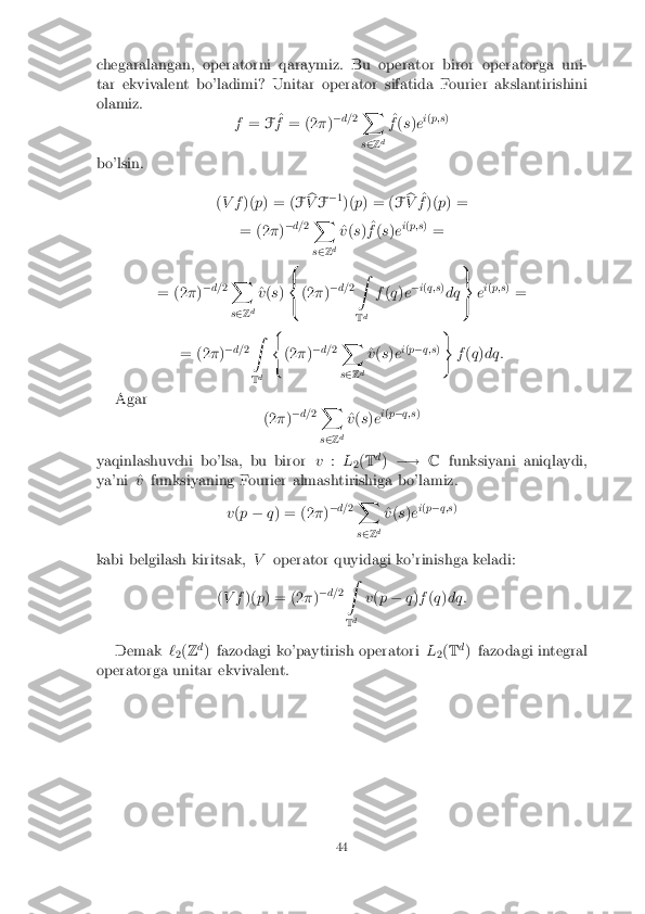 chegaralangan, operatorni qaraymiz. Bu operator biror operatorga uni-
tar ekvivalent bo'ladimi? Unitar operator sifatida Fourier akslantirishini
olamiz. f= F^
f = (2 �)�
d= 2X
s 2 Zd ^
f (s )e i
( p;s )
bo'lsin. (V f )(p) = ( Fb
V F�
1
)( p) = ( Fb
V ^
f )( p) =
= (2 �)�
d= 2X
s 2 Zd ^
v (s ) ^
f (s )e i
( p;s )
=
= (2 �)�
d= 2X
s 2 Z d ^
v (s ) 8
<
: (2
�)�
d= 2Z
T d f
(q )e �
i( q;s )
dq 9
=
; e
i
( p;s )
=
= (2 �)�
d= 2Z
T d (
(2 �)�
d= 2X
s 2 Z d ^
v (s )e i
( p � q;s ))
f(q )dq:
Agar (2�)�
d= 2X
s 2 Zd ^
v (s )e i
( p � q;s )
yaqinlashuvchi bo'lsa, bu biror v:L
2(
T d
) �! Cfunksiyani aniqlaydi,
ya'ni ^ vfunksiyaning Fourier almashtirishiga bo'lamiz.
v(p � q) = (2 �)�
d= 2X
s 2 Zd ^
v (s )e i
( p � q;s )
kabi belgilash kiritsak, Voperator quyidagi ko'rinishga keladi:
( V f )(p) = (2 �)�
d= 2Z
T d v
(p � q)f (q )dq:
Demak `
2(
Z d
) fazodagi ko'paytirish operatori L
2(
T d
) fazodagi integral
operatorga unitar ekvivalent. 44 