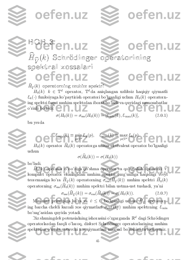 BOB 3
b
H
b
V (
k ) Schr�odinger operatorining
spektral xossalari
b
H b
V (
k ) operatorning muhim spektri
H 0(
k ) k2 Td
operator, Td
da aniqlangan uzliksiz haqiqiy qiymatli
E k(
�) funksiyaga ko'paytirish operatori bo'lganligi uchun H
0(
k ) operatorn-
ing spektri faqat muhim spektrdan iborat bo'ladi va quyidagi munosabatlar
o'rinli bo'ladi:
�(H
0(
k )) = �
ess (
H
0(
k )) = [ E
min (
k ); E
max (
k )] ; (3.0.1)
bu yerda
Emin (
k ) � min
p 2 Td E
k(
p ); E
max (
k ) � max
p 2 Td E
k(
p ):
H 0(
k ) operator b
H 0(
k ) operatorga unitar ekvivalent operator bo'lganligi
uchun �( b
H 0(
k )) = �(H
0(
k ))
bo'ladi. b
H 0(
k ) operator o'z-o'ziga qo'shma operator va qo'zg'alish operatori b
V
kompakt operator ekanligidan muhim spektri turg'unliga haqidagi Weyl
teoremasiga ko'ra b
H b
V (
k ) operatorning �
ess (b
H b
V (
k )) muhim spektri b
H 0(
k )
operatorning �
ess (b
H 0(
k )) muhim spektri bilan ustma-ust tushadi, ya'ni
� ess (b
H b
V (
k )) = �
ess (b
H 0(
k )) = �(H
0(
k )) : (3.0.2)
Min-max prinsipiga ko'ra va ^ v� 0 bo'lganligi uchun b
H b
V operatorn-
ing barcha chekli karrali xos qiymatlari �
ess (b
H b
V ) muhim spektrning
E
min
bo'sag'asidan quyida yotadi.
Biz shuningdek potensialning ishorasini o'zgarganda Rd
dagi Schr�odinger
operatorlardan farqli o'laroq, diskret Schr�odinger operatorlarining muhim
spektrdan o'ngda yotuvchi xos qiymatlari mavjud bo'lishini ta'kidlaymiz. 45 