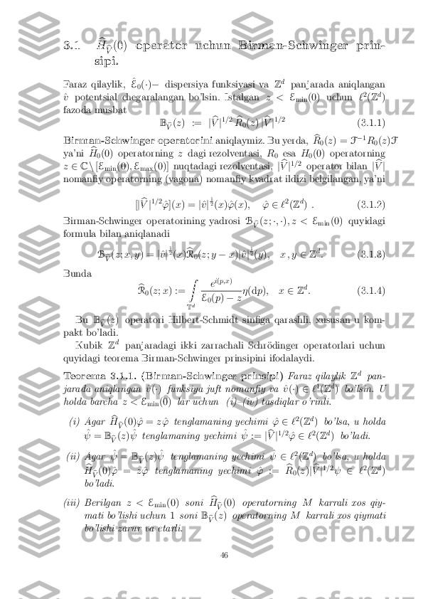 3.1
b
H b
V (0)
operator uchun Birman-Schwinger prin-
sipi.
Faraz qilaylik, ^
E 0(
�) � dispersiya funksiyasi va Zd
panjarada aniqlangan
^
v potentsial chegaralangan bo'lsin. Istalgan z <E
min (0) uchun
`2
(Z d
)
fazoda musbat Bb
V (
z ) := jb
V j1
=2
b
R 0(
z ) jb
V j1
=2
(3.1.1)
Birman-Schwinger operatorini aniqlaymiz. Bu yerda,b
R 0(
z ) = F�
1
R 0(
z )F
ya'ni b
H 0(0) operatorning
zdagi rezolventasi, R
0 esa
H
0(0) operatorning
z 2 Cn[E
min (0)
;E
max (0)] nuqtadagi rezolventasi,
jb
V j1
=2
operator bilan jb
V j
noman�y operatorning (yagona) noman�y kvadrat ildizi belgilangan, ya'ni
[j b
V j1
= 2
^
' ]( x) = j^
v j1 2
(x ) ^' (x ); ^
' 2 `2
(Z d
) : (3.1.2)
Birman-Schwinger operatorining yadrosi B
b
V (
z ;�; �) ; z < E
min (0) quyidagi
formula bilan aniqlanadi
Bb
V (
z ;x; y ) = j^
v j1 2
(x )b
R 0(
z ;y � x)j^
v j1 2
(y ); x ; y 2Zd
: (3.1.3)
Bunda b
R 0(
z ;x ) := Z
T d e
i
( p;x ) E
0(
p ) � z�
(d p); x 2Zd
: (3.1.4)
Bu B
b
V (
z ) operatori Hilbert-Schmidt sin�ga qarashli, xususan u kom-
pakt bo'ladi. Kubik Zd
panjaradagi ikki zarrachali Schr�odinger operatorlari uchun
quyidagi teorema Birman-Schwinger prinsipini ifodalaydi. Teorema 3.1.1. (Birman-Schwinger prinsipi)
Faraz qilaylikZd
pan-
jarada aniqlangan ^
v (�) funksiya juft noman�y va ^
v (�) 2 `1
(Z d
) bo'lsin. U
holda barcha z <E
min (0)
lar uchun (i){(iv) tasdiqlar o'rinli. (i) Agar
b
H b
V (0) ^
'= z^
' tenglamaning yechimi ^
' 2 `2
(Z d
) bo'lsa, u holda
^
  = B
b
V (
z ) ^
  tenglamaning yechimi ^
  := jb
V j1
= 2
^
' 2 `2
(Z d
) bo'ladi. (ii) Agar
^
  = B
b
V (
z ) ^
  tenglamaning yechimi ^
  2`2
(Z d
) bo'lsa, u holda
b
H b
V (0) ^
'= z^
' tenglamaning yechimi ^
' := b
R 0(
z )j b
V j1
=2
  2`2
(Z d
)
bo'ladi. (iii) Berilgan
z <E
min (0)
soni b
H b
V (0)
operatorning Mkarrali xos qiy-
mati bo'lishi uchun 1soni B
b
V (
z ) operatorning Mkarrali xos qiymati
bo'lishi zarur va etarli. 46 