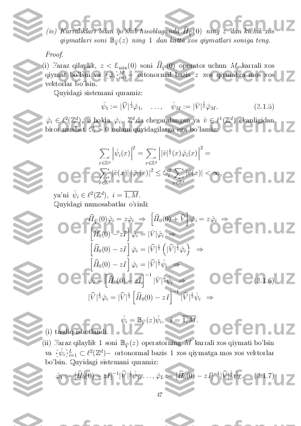 (iv) Karraliklari bilan qo'shib hisoblaganda
b
H b
V (0)
ning zdan kichik xos
qiymatlari soni B
b
V (
z ) ning 1dan katta xos qiymatlari soniga teng. Proof.
(i) Faraz qilaylik,
z <E
min (0) soni b
H b
V (0) operator uchun
Mkarrali xos
qiymat bo'lsin va f^
'
ig M
i =1 �
ortonormal bazis zxos qiymatga mos xos
vektorlar bo'lsin.
Quyidagi sistemani quramiz:
^
  1 :=
jb
V j1 2
^
'
1; : : : ; ^
  M :=
j^
V j1 2
^
'
M :
(3.1.5)
^
'
i2
`2
(Z d
); u holda ^ '
i;
Zd
da chegaralangan va ^ v2 `1
(Z d
) ekanligidan
biror musbat C
i>
0 uchun quyidagilarga ega bo'lamiz:
X
x 2 Zd �
�
� ^
  i(
x )�
�
� 2
= X
x 2 Zd �
�
� j
^
v j1 2
(x ) ^'
i(
x )�
�
� 2
=
X
x 2 Zd j
^
v (x )j j ^
'
i(
x )j2
� C2
i X
x 2 Zd j
^
v (x )j < 1;
ya'ni ^
  i2
`2
(Z d
); i = 1
; M :
Quyidagi munosabatlar o'rinli:
b
H b
V (0) ^
'
i=
z^
'
i ) h
b
H 0(0) + b
V i
^
'
i=
z^
'
i )
h b
H 0(0)
�zI i
^
'
i=
j^
V j^
'
i )
h b
H 0(0)
�zI i
^
'
i=
jb
V j1 2
�
jb
V j1 2
^
'
i�
)
h b
H 0(0)
�zI i
^
'
i=
jb
V j1 2
^
  i )
^
'
i= h
b
H 0(0)
�zI i
� 1
j^
V j1 2
^
  i )
(3.1.6)
j b
V j1 2
^
'
i=
jb
V j1 2
h
b
H 0(0)
�zI i
� 1
jb
V j1 2
^
  i )
^
  i=
B
b
V (
z ) ^
  i; i
= 1
; M :
(i) tasdiq isbotlandi. (ii) Faraz qilaylik 1 soni
B
b
V (
z ) operatorning Mkarrali xos qiymati bo'lsin
va f^
  ig L
i =1 �
`2
(Z d
)� ortonormal bazis 1 xos qiymatga mos xos vektorlar
bo'lsin. Quyidagi sistemani quramiz:
^
'
1 := [ b
H 0(0)
�zI ]�
1
j b
V j1 2
^
  1; : : : ;
^
'
L := [ b
H 0(0)
�zI ]�
1
j b
V j1 2
^
  L:
(3.1.7) 47 