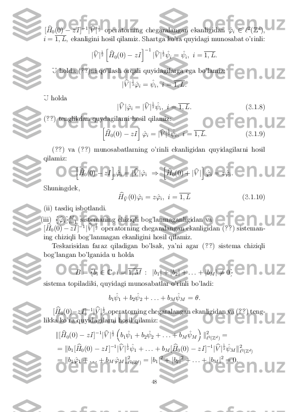 [
b
H 0(0)
�zI]�
1
j b
V j1 2
operatorning chegaralangan ekanligidan ^ '
i 2
`2
(Z d
);
i = 1
; L; ekanligini hosil qilamiz. Shartga ko'ra quyidagi munosabat o'rinli:
jb
V j1 2
h
b
H 0(0)
�zI i
� 1
jb
V j1 2
^
  i= ^
  i; i
= 1
; L:
U holda ( ??)ni qo'llash orqali quyidagilarga ega bo'lamiz:
jb
V j1 2
^
'
i= ^
  i; i
= 1
; L:
U holda jb
V j^
'
i=
jb
V j1 2
^
  i; i
= 1
; L: (3.1.8)
( ?? ) tenglikdan quydagilarni hosil qilamiz:
hb
H 0(0)
�zI i
^
'
i=
jb
V j1 2
^
  i; i
= 1
; L: (3.1.9)
( ?? ) va ( ??) munosabatlarning o'rinli ekanligidan quyidagilarni hosil
qilamiz: hb
H 0(0)
�zI i
^
'
i=
jb
V j^
'
i ) h
b
H 0(0) +
jb
V ji
^
'
i=
z^
'
i:
Shuningdek, b
H b
V (0) ^
'
i=
z^
'
i; i
= 1
; L (3.1.10)
(ii) tasdiq isbotlandi. (iii) f
b
'
ig M
i =1 sistemaning chiziqli bog'lanmaganligidan va
[ b
H 0(0)
�zI ]�
1
j b
V j1 2
operatorning chegaralangan ekanligidan ( ??) sisteman-
ing chiziqli bog'lanmagan ekanligini hosil qilamiz. Teskarisidan faraz qiladigan bo'lsak, ya'ni agar ( ??) sistema chiziqli
bog'langan bo'lganida u holda
B=fb
i 2
C; i = 1
; M :jb
1j
+ jb
2j
+ : : : +jb
M j 6
= 0 g
sistema topiladiki, quyidagi munosabatlar o'rinli bo'ladi:
b1 ^
  1+
b
2 ^
  2+
: : : +b
M ^
  M =
�:
[ b
H 0(0)
�zI ]�
1
j b
V j1 2
operatorning chegaralangan ekanligidan va ( ??) teng-
likka ko'ra quyidagilarni hosil qilamiz:
k[b
H 0(0)
�zI ]�
1
j b
V j1 2
�
b1 ^
  1+
b
2 ^
  2+
: : : +b
M ^
  M �
k2
` 2
(Z d
) =
= kb
1[ b
H 0(0)
�zI ]�
1
j b
V j1 2
^
  1+
: : : +b
M [b
H 0(0)
�zI ]�
1
j b
V j1 2
^
  M k2
` 2
(Z d
)
= kb
1 ^
'
1+
: : : +b
M ^
'
M k2
` 2
(Z d
) =
jb
1j2
+ jb
2j2
+ : : : +jb
M j2
= 0 : 48 