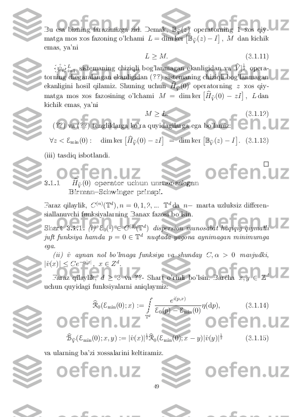 Bu esa bizning farazimizga zid. Demak,
B
b
V (
z ) operatorning 1 xos qiy-
matga mos xos fazoning o'lchami L= dim ker �
B b
V (
z ) � I�
, M dan kichik
emas, ya'ni L� M: (3.1.11)
f ^
  ig L
i =1 sistemaning chiziqli bog'lanmagan ekanligidan va
b
V j1 2
opera-
torning chegaralangan ekanligidan ( ??) sistemaning chiziqli bog'lanmagan
ekanligini hosil qilamiz. Shuning uchun b
H b
V (0) operatorning
zxos qiy-
matga mos xos fazosining o'lchami M= dim ker �
b
H b
V (0)
�zI�
, Ldan
kichik emas, ya'ni M�L: (3.1.12)
( ?? ) va ( ??) tengliklarga ko'ra quyidagilarga ega bo'lamiz:
8 z < E
min (0) : dim ker �
b
H b
V (0)
�zI �
= dim ker �
B b
V (
z ) � I�
: (3.1.13)
(iii) tasdiq isbotlandi. 3.1.1
b
H b
V (0)
operator uchun umumlashgan
Birman{Schwinger prinspi.
Faraz qilaylik, C(
n )
( T d
); n = 0 ;1 ;2 ; ::: Td
da n� marta uzluksiz di�eren-
siallanuvchi funksiyalarning Banax fazosi bo'lsin. Shart 3.1.1. (i)
E
0(
�) 2 C(3)
(T d
) dispersion munosabat haqiqiy qiymatli
juft funksiya hamda p= 0 2Td
nuqtada yagona aynimagan minimumga
ega. (ii) ^
v aynan nol bo'lmaga funksiya va shunday C; � >0mavjudki,
j ^
v (x )j � C e�
�jx j
, x 2 Zd
:
Faraz qilaylik, d� 3 va ??- Shart o'rinli bo'lsin. Barcha x; y2Zd
uchun quyidagi funksiyalarni aniqlaymiz:
b
R 0(
E
min (0);
x) := Z
T d e
i
( p;x ) E
0(
p ) � E
min (0) �
(d p); (3.1.14)
b
B b
V (
E
min (0);
x; y) := j^
v (x )j1 2
b
R 0(
E
min (0);
x� y)j^
v (y )j1 2
(3.1.15)
va ularning ba'zi xossalarini keltiramiz. 49 