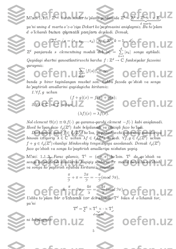 Misol 1.1.1. Z
1
� butun sonlar to'plami yordamida Zd
= Z1
� Z1
� � � Z1
| {z }
d marta
ya'ni uning dmarta o'z-o'ziga Dekart ko'paytmasini aniqlaymiz. Bu to'plam
d o'lchamli butun qiymatli panjara deyiladi. Demak,
Z d
= fs = ( s
1; s
2; :::; s
d) :
s
k 2
Z1
; k = 1 ; :::d g:
Z d
panjarada selementning moduli deb js j = d
P
k =1 j
s
kj
songa aytiladi.
Quyidagi shartni qanoatlantiruvchi barcha f:Z d
! Cfunksiyalar fazosini
qaraymiz: X
s 2 Zd j
f (s )jp
< 1;
bunda pbiror tayinlangan musbat son. Ushbu fazoda qo'shish va songa
ko'paytirish amallarini quyidagicha kiritamiz: 1.8f ; g uchun
(f + g)( x) = f(x ) + g(x );
2. 8� 2 C va fuchun
(�f )(x) = �f(x ):
Nol element �(x) � 0:f (�) ga qarama-qarshi element �f(�) kabi aniqlanadi.
Hosil bo'lgan fazo `
p(
Z d
) kabi belgilanadi va chiziqli fazo bo'ladi.
Darhaqiqat, agar f2 `
p(
Z d
) bo'lsa, yaqinlashuvchi qatorning xossalariga
binoan ixtiyoriy �2 C uchun �f2`
p(
Z d
) bo'ladi. 8f ; g 2`
p(
Z d
) uchun
f + g2 `
p(
Z d
) ekanligi Minkovskiy tengsizligiga asoslanadi. Demak `
p(
Z d
)
fazo qo'shish va songa ko'paytirish amallariga nisbatan yopiq. Misol 1.1.2. Faraz qilamiz,
T1
= ( ��; � ]bo'lsin. T1
da qo'shish va
songa ko'paytirish amallarini haqiqiy sonlarni 2� modul bo'yicha qo'shish
va songa ko'paytirish sifatida kiritamiz, masalan
� 2
+
�= 3
� 2
=
�� 2
(
mod 2� );
6 �� 5
= 2
�� 4
� 5
=
�4
� 5
(
mod 2� ):
Ushbu to'plam bir o'lchamli tor deb ataladi.Td
bilan do'lchamli tor,
ya'ni Td
= T1
� T1
� � � T1
| {z }
d marta
ni belgilaymiz. 5 