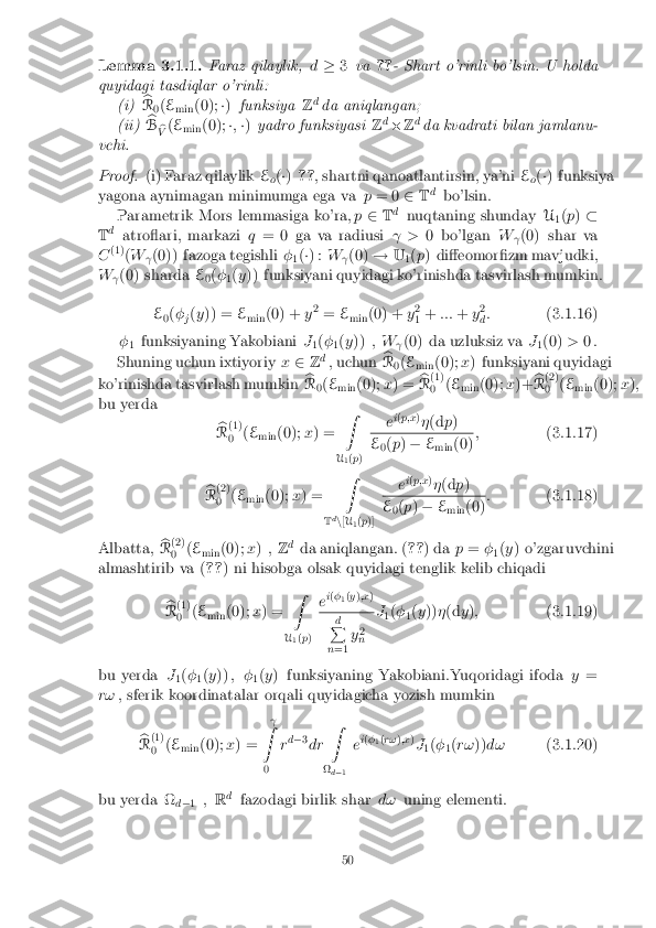 Lemma 3.1.1. Faraz qilaylik,
d� 3va ??- Shart o'rinli bo'lsin. U holda
quyidagi tasdiqlar o'rinli: (i) b
R 0(
E
min (0);
�) funksiya Zd
da aniqlangan;
(ii) b
B b
V (
E
min (0);
�; �) yadro funksiyasi Zd
� Zd
da kvadrati bilan jamlanu-
vchi. Proof. (i) Faraz qilaylik
E
o(
�) ?? , shartni qanoatlantirsin, ya'ni E
o(
�) funksiya
yagona aynimagan minimumga ega va p= 0 2Td
bo'lsin.
Parametrik Mors lemmasiga ko'ra, p2 Td
nuqtaning shunday U
1(
p ) �
T d
atroari, markazi q= 0 ga va radiusi  >0 bo'lgan W
(0) shar va
C (1)
(W
(0)) fazoga tegishli
�
1(
�) : W
(0)
!U
1(
p ) di�eomor�zm mavjudki,
W (0) sharda
E
0(
�
1(
y )) funksiyani quyidagi ko'rinishda tasvirlash mumkin.
E 0(
�
j(
y )) = E
min (0) +
y2
= E
min (0) +
y2
1 +
::: +y2
d :
(3.1.16)
� 1 funksiyaning Yakobiani
J
1(
�
1(
y )) , W
(0) da uzluksiz va
J
1(0)
>0 .
Shuning uchun ixtiyoriy x2 Zd
, uchun b
R 0(
E
min (0);
x) funksiyani quyidagi
ko'rinishda tasvirlash mumkin b
R 0(
E
min (0);
x) = b
R (1)
0 (
E
min (0);
x)+ b
R (2)
0 (
E
min (0);
x);
bu yerda
b
R (1)
0 (
E
min (0);
x) = Z
U 1(
p ) e
i
( p;x )
� (d p) E
0(
p ) � E
min (0) ;
(3.1.17)
b
R (2)
0 (
E
min (0);
x) = Z
T d
n [U
1(
p )] e
i
( p;x )
� (d p) E
0(
p ) � E
min (0) :
(3.1.18)
Albatta, b
R (2)
0 (
E
min (0);
x) , Zd
da aniqlangan. ( ??) da p= �
1(
y ) o'zgaruvchini
almashtirib va ( ??) ni hisobga olsak quyidagi tenglik kelib chiqadi
b
R (1)
0 (
E
min (0);
x) = Z
U 1(
p ) e
i
( �
1(
y );x ) d
P
n =1 y
2
n J
1(
�
1(
y )) �(d y); (3.1.19)
bu yerda J
1(
�
1(
y )) , �
1(
y ) funksiyaning Yakobiani.Yuqoridagi ifoda y=
r! , sferik koordinatalar orqali quyidagicha yozish mumkin
b
R (1)
0 (
E
min (0);
x) = 
Z
0 r
d
� 3
dr Z

 d� 1 e
i
( �
1(
r! );x )
J 1(
�
1(
r! ))d! (3.1.20)
bu yerda 
 d� 1 ,
Rd
fazodagi birlik shar d!uning elementi. 50 