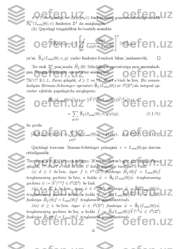 d
� 3 , bo'lganligi va J
1(
�
1(
r! )) funksiyaning gomeomor�zmligi sababli
b
R (1)
0 (
E
min (0);
x) funksiya Zd
da aniqlangan.
(ii) Quyidagi tengsizlikni ko'rsatish mumkin
kb
B b
V k
`2
(( Zd
)2
) � 2
4 Z
T d �
(d p) E
0(
p ) � E
min (0) 3
5 2
jj ^
v jj 2
` 1
(Z d
);
ya'ni, b
B b
V (
E
min (0);
x; y) yadro funksiya kvadrati bilan jamlanuvchi. Biz endi
Zd
panjarada b
H b
V (0) Schr�odinger operatoriga mos umumlash-
gan Birman-Schwinger operatorini aniqlaymiz. Ta'rif 3.1.1. Faraz qilaylik,
d� 3va ??- Shart o'rinli bo'lsin. Biz umum-
lashgan Birman-Schwinger operatori b
B b
V (
E
min (0))
ni`2
(Z d
) da integral op-
erator sifatida quyidagicha aniqlaymiz:
[b
B b
V (
E
min (0)) ^
  ](x) := [ jb
V j1 2
b
R 0(
E
min (0))
jb
V j1 2
^
  ](x) =
= X
y 2 Zd b
B b
V (
E
min (0);
x; y)^
  (y ); (3.1.21)
bu yerda [b
R 0(
E
min (0)) ^
']( x) := X
y 2 Zd b
R 0(
E
min (0);
x� y) ^' (y ); ^
' 2 `1
(Z d
): (3.1.22)
Quyidagi teorema Birman-Schwinger prinspini z= E
min (0) ga davom
ettirilganidir. Teorema 3.1.2. (umumlashgan Birman-Schwinger prinsipi)
Faraz
qilaylik, ??-Shart o'rinli bo'lsin. U holda quyidagi tasdiqlar o'rinli:
(i) d� 3bo'lsin. Agar ^
f 2 `1
(Z d
) funksiya b
H b
V (0)
^
f = E
min (0) ^
f
tenglamaning yechimi bo'lsin, u holda ^
  = b
B b
V (
E
min (0)) ^
  tenglamaning
yechimi ^
  := jb
V j1
= 2
^
f 2 `2
(Z d
) bo'ladi.
(ii) d= 3 ;4 bo'lsin. Agar ^
  2`2
(Z d
) funksiya ^
  = b
B b
V (
E
min (0)) ^
 ;
tenglamaning yechimi bo'lsa, u holda ^
f := b
R 0(
E
min (0))
jb
V j1
= 2
^
  2`
0(
Z d
)
funksiya b
H b
V (0)
^
f = E
min (0) ^
f tenglamani qanoatlantiradi.
(iii) d� 5bo'lsin. Agar ^
  2`2
(Z d
) funksiya ^
  = b
B b
V (
E
min (0)) ^
 ;
tenglamaning yechimi bo'lsa, u holda ^
f := b
R 0(
E
min (0))
jb
V j1
= 2
^
  2`2
(Z d
)
funksiya b
H b
V (0)
^
f = E
min (0) ^
f tenglamani qanoatlantiradi. 51 