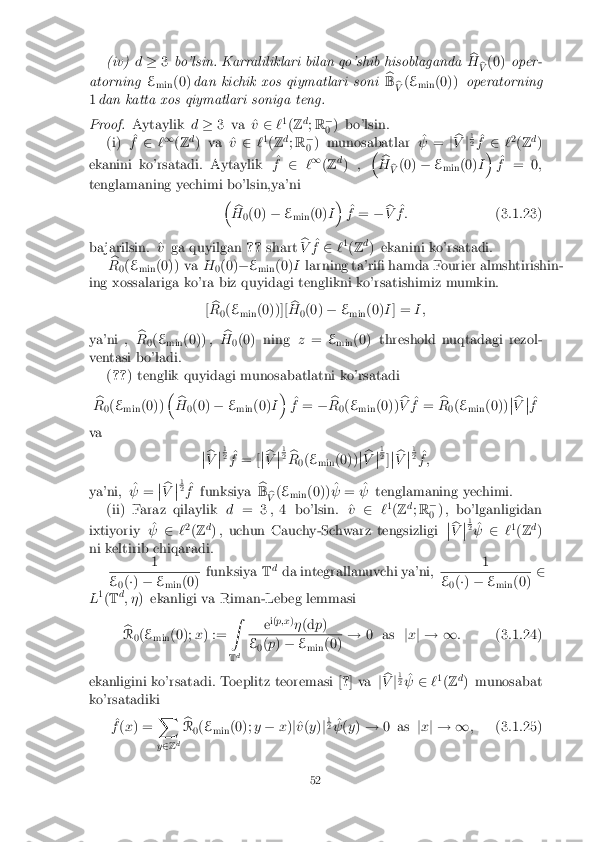 (iv)
d� 3bo'lsin. Karraliliklari bilan qo'shib hisoblaganda b
H b
V (0)
oper-
atorning E
min (0)
dan kichik xos qiymatlari soni b
B b
V (
E
min (0))
operatorning
1 dan katta xos qiymatlari soniga teng. Proof. Aytaylik
d� 3 va ^ v2 `1
(Z d
; R �
0 ) bo'lsin.
(i) ^
f 2 `1
(Z d
) va ^ v2 `1
(Z d
; R �
0 ) munosabatlar ^
  = jb
V j1 2
^
f 2 `2
(Z d
)
ekanini ko'rsatadi. Aytaylik ^
f 2 `1
(Z d
) , �
b
H b
V (0)
�E
min (0)
I�
^
f = 0 ;
tenglamaning yechimi bo'lsin,ya'ni �b
H 0(0)
�E
min (0)
I�
^
f = �b
V ^
f : (3.1.23)
ba jarilsin. ^ vga quyilgan ??shart b
V ^
f 2 `1
(Z d
) ekanini ko'rsatadi.
b
R 0(
E
min (0)) va
H
0(0)
�E
min (0)
Ilarning ta'ri� hamda Fourier almshtirishin-
ing xossalariga ko'ra biz quyidagi tenglikni ko'rsatishimiz mumkin.
[b
R 0(
E
min (0))][ b
H 0(0)
�E
min (0)
I] = I ;
ya'ni , b
R 0(
E
min (0)) , b
H 0(0) ning
z= E
min (0) threshold nuqtadagi rezol-
ventasi bo'ladi. (?? ) tenglik quyidagi munosabatlatni ko'rsatadi
b
R 0(
E
min (0)) �
b
H 0(0)
�E
min (0)
I�
^
f = �b
R 0(
E
min (0)) b
V ^
f = b
R 0(
E
min (0)) �
� b
V �
� ^
f
va �
� b
V �
� 1 2
^
f = [ �
� b
V �
� 1 2
b
R 0(
E
min (0)) �
� b
V �
� 1 2
]�
� b
V �
� 1 2
^
f ;
ya'ni, ^
  = �
� b
V �
� 1 2
^
f funksiya b
B b
V (
E
min (0)) ^
  = ^
  tenglamaning yechimi.
(ii) Faraz qilaylik d= 3 ;4 bo'lsin. ^ v2 `1
(Z d
; R �
0 ) , bo'lganligidan
ixtiyoriy ^
  2`2
(Z d
) , uchun Cauchy-Schwarz tengsizligi �
� b
V �
� 1 2
^
  2`1
(Z d
)
ni keltirib chiqaradi. 1 E
0(
�) � E
min (0) funksiya
Td
da integrallanuvchi ya'ni, 1 E
0(
�) � E
min (0) 2
L 1
(T d
; � ) ekanligi va Riman-Lebeg lemmasi
b
R 0(
E
min (0);
x) := Z
T d e
i(
p;x )
� (d p) E
0(
p ) � E
min (0) !
0 as jx j ! 1 :(3.1.24)
ekanligini ko'rsatadi. Toeplitz teoremasi [ ?] va jb
V j1 2
^
  2`1
(Z d
) munosabat
ko'rsatadiki
^
f (x ) = X
y 2 Zd b
R 0(
E
min (0);
y� x)j^
v (y )j1 2
^
  (y ) ! 0 as jx j ! 1 ;(3.1.25) 52 