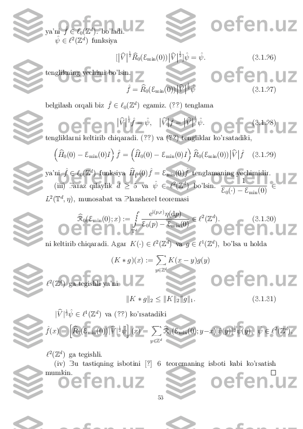 ya'ni
^
f 2 `
0(
Z d
): bo'ladi.
^
  2`2
(Z d
) funksiya
[�
� b
V �
� 1 2
b
R 0(
E
min (0)) �
� b
V �
� 1 2
] ^
  = ^
 : (3.1.26)
tenglikning yechimi bo'lsin. ^
f = b
R 0(
E
min (0)) �
� b
V �
� 1 2
^
  (3.1.27)
belgilash orqali biz ^
f 2 `
0(
Z d
) egamiz. ( ??) tenglama
�
� b
V �
� 1 2
^
f = ^
 ; �
� b
V �
� ^
f = �
� b
V �
� 1 2
^
 : (3.1.28)
tengliklarni keltirib chiqaradi. ( ??) va ( ??) tengliklar ko'rsatadiki,
� b
H 0(0)
�E
min (0)
I�
^
f = �
b
H 0(0)
�E
min (0)
I�
b
R 0(
E
min (0)) �
� b
V �
� ^
f (3.1.29)
ya'ni ^
f 2 `
0(
Z d
) funksiya b
H b
V (0)
^
f = E
min (0) ^
f tenglamaning yechimidir.
(iii) Faraz qilaylik d� 5 va ^
  2`2
(Z d
) bo'lsin. 1 E
0(
�) � E
min (0) 2
L 2
(T d
; � ); munosabat va Plansherel teoremasi
b
R 0(
E
min (0);
x) := Z
T d e
i(
p;x )
� (d p) E
0(
p ) � E
min (0) 2
`2
(Z d
): (3.1.30)
ni keltirib chiqaradi. Agar K(�) 2 `2
(Z d
) va g2 `1
(Z d
); bo'lsa u holda
( K �g)( x) := X
y 2 Zd K
(x � y)g (y )
` 2
(Z d
) ga tegishli ya'ni
kK �gk
2 � k
Kk
2k
g k
1:
(3.1.31)
j b
V j1 2
^
  2`1
(Z d
) va ( ??) ko'rsatadiki
^
f (x ) = h
b
R 0(
E
min (0))
jb
V j1 2
^
  i
(x ) = X
y 2 Zd b
R 0(
E
min (0);
y� x)j^
v (y )j1 2
^
  (y ); ^
  2`2
(Z d
);
` 2
(Z d
) ga tegishli.
(iv) Bu tastiqning isbotini [ ?] 6 teoremaning isboti kabi ko'rsatish
mumkin. 53 