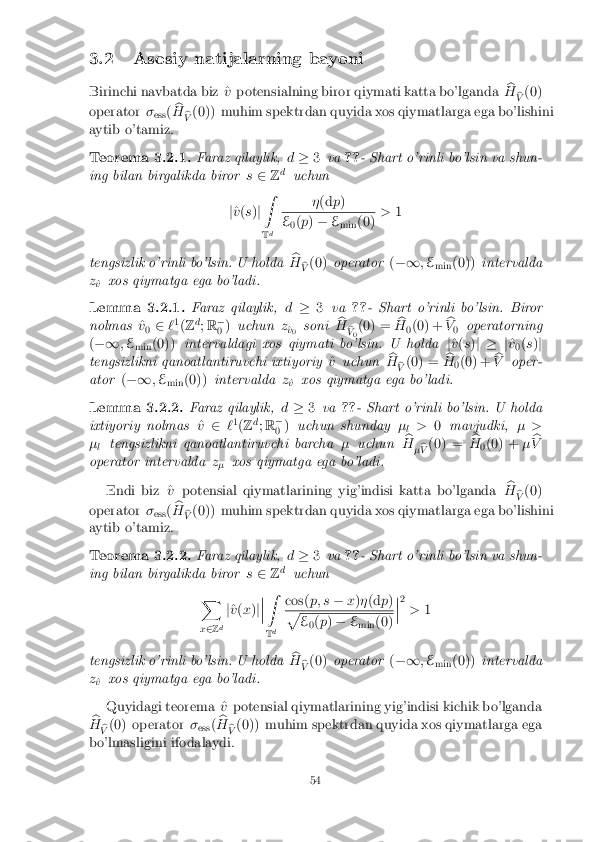 3.2 Asosiy natijalarning bayoni
Birinchi navbatda biz ^ vpotensialning biror qiymati katta bo'lganda b
H b
V (0)
operator �
ess (b
H b
V (0)) muhim spektrdan quyida xos qiymatlarga ega bo'lishini
aytib o'tamiz. Teorema 3.2.1. Faraz qilaylik,
d� 3va ??- Shart o'rinli bo'lsin va shun-
ing bilan birgalikda biror s2 Zd
uchun
j ^
v (s )j Z
T d �
(d p) E
0(
p ) � E
min (0) >
1
tengsizlik o'rinli bo'lsin. U holda b
H b
V (0)
operator (�1 ;E
min (0))
intervalda
z ^
v xos qiymatga ega bo'ladi. Lemma 3.2.1. Faraz qilaylik,
d� 3va ??- Shart o'rinli bo'lsin. Biror
nolmas ^
v
0 2
`1
(Z d
; R �
0 )
uchun z
^
v
0 soni
b
H b
V 0(0) =
b
H 0(0) + b
V 0 operatorning
( �1 ;E
min (0))
intervaldagi xos qiymati bo'lsin. U holda j^
v (s )j � j ^
v
0(
s )j
tengsizlikni qanoatlantiruvchi ixtiyoriy ^
v uchun b
H b
V (0) =
b
H 0(0) + b
V oper-
ator (�1 ;E
min (0))
intervalda z
^
v xos qiymatga ega bo'ladi. Lemma 3.2.2. Faraz qilaylik,
d� 3va ??- Shart o'rinli bo'lsin. U holda
ixtiyoriy nolmas ^
v 2 `1
(Z d
; R �
0 )
uchun shunday �
l >
0mavjudki, � >
� l tengsizlikni qanoatlantiruvchi barcha
�uchun b
H
�b
V (0) =
b
H 0(0) +
�b
V
operator intervalda z
� xos qiymatga ega bo'ladi.
Endi biz ^ vpotensial qiymatlarining yig'indisi katta bo'lganda b
H b
V (0)
operator �
ess (b
H b
V (0)) muhim spektrdan quyida xos qiymatlarga ega bo'lishini
aytib o'tamiz. Teorema 3.2.2. Faraz qilaylik,
d� 3va ??- Shart o'rinli bo'lsin va shun-
ing bilan birgalikda biror s2 Zd
uchun
X
x 2 Zd j
^
v (x )j�
�
� Z
T d cos(
p; s�x)� (d p) p
E
0(
p ) � E
min (0) �
�
� 2
> 1
tengsizlik o'rinli bo'lsin. U holda b
H b
V (0)
operator (�1 ;E
min (0))
intervalda
z ^
v xos qiymatga ega bo'ladi.
Quyidagi teorema ^ vpotensial qiymatlarining yig'indisi kichik bo'lganda
b
H b
V (0) operator
�
ess (b
H b
V (0)) muhim spektrdan quyida xos qiymatlarga ega
bo'lmasligini ifodalaydi. 54 