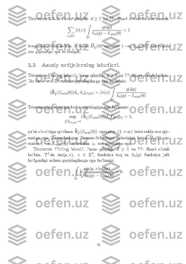 Teorema 3.2.3. Faraz qilaylik,
d� 3va ??- Shart o'rinli bo'lsin hamda
X
x 2 Zd j
^
v (x )j Z
T d �
(d p) E
0(
p ) � E
min (0) <
1
tengsizlik o'rinli bo'lsin. U holda b
H b
V (0)
operator (�1 ;E
min (0))
intervalda
xos qiymatga ega bo'lmaydi.
3.3 Asosiy natijalarning isbotlari.
Teorema ??ning isboti. Faraz qilaylik,d� 3 va ??- Shart o'rinli bo'lsin.
Biz biror s2 Zd
uchun quyidagilarga ega bo'lamiz:
( b
B b
V (
E
min (0))
�
s; �
s)
`2
(Z d
) =
j^
v (s )j Z
T d �
(d p) E
0(
p ) � E
min (0) :
Teoremaning shartiga ko'ra quyidagiga ega bo'lamiz: sup
k ^
f k
`2
(Z d
)=1 (
b
B b
V (
E
min (0)) ^
f ; ^
f )
`2
(Z d
) >
1;
ya'ni o'z-o'ziga qo'shma b
B b
V (
E
min (0)) operator (1
;+ 1 ) intervalda xos qiy-
matga ega. Umumlashgan Birman-Schwinger prinsipiga ko'ra b
H b
V (0) op-
erator ( �1;E
min (0)) intervalda
z
^
v xos qiymatga ega.
Teorema ??ning isboti. Faraz qilaylik,d� 3 va ??- Shart o'rinli
bo'lsin. Td
da sin( p; x); x 2Zd
; funksiya toq va E
0(
p ) funksiya juft
bo'lganligi uchun quyidagilarga ega bo'lamiz: Z
T d sin(
p; x)� (d p) p
E
0(
p ) � E
min (0) = 0
: 55 