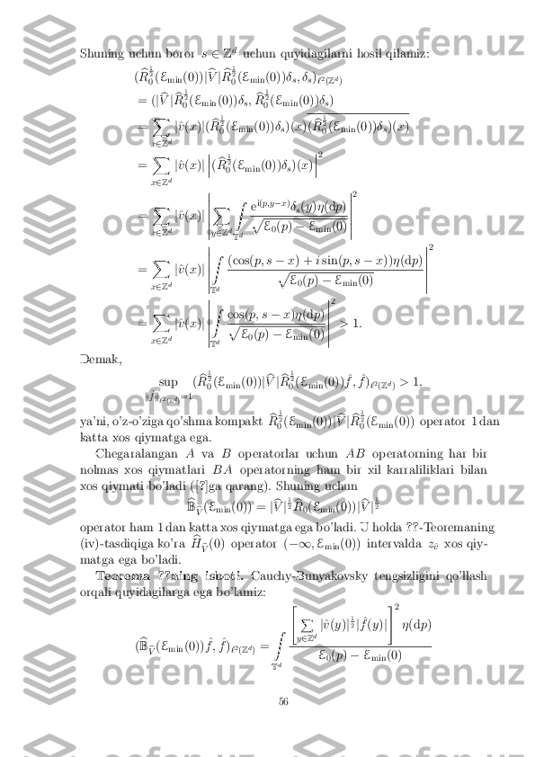 Shuning uchun boror
s2 Zd
uchun quyidagilarni hosil qilamiz:
( b
R 1 2
0 (
E
min (0))
jb
V jb
R 1 2
0 (
E
min (0))
�
s; �
s)
`2
(Z d
)
= ( jb
V jb
R 1 2
0 (
E
min (0))
�
s; b
R 1 2
0 (
E
min (0))
�
s)
= X
x 2 Zd j
^
v (x )j( b
R 1 2
0 (
E
min (0))
�
s)(
x) (
b
R 1 2
0 (
E
min (0))
�
s)(
x)
= X
x 2 Zd j
^
v (x )j �
�
� ( b
R 1 2
0 (
E
min (0))
�
s)(
x)�
�
� 2
= X
x 2 Zd j
^
v (x )j �
�
�
�
�
� X
y 2 Zd Z
T d e
i(
p;y �x)
� s(
y )� (d p) p
E
0(
p ) � E
min (0) �
�
�
�
�
� 2
= X
x 2 Zd j
^
v (x )j �
�
�
�
�
� Z
T d (cos(
p; s�x) + isin( p; s �x)) �(d p) p
E
0(
p ) � E
min (0) �
�
�
�
�
� 2
= X
x 2 Zd j
^
v (x )j �
�
�
�
�
� Z
T d cos(
p; s�x)� (d p) p
E
0(
p ) � E
min (0) �
�
�
�
�
� 2
> 1:
Demak, sup
k ^
f k
`2
(Z d
)=1 (
b
R 1 2
0 (
E
min (0))
jb
V jb
R 1 2
0 (
E
min (0)) ^
f ; ^
f )
`2
(Z d
) >
1;
ya'ni, o'z-o'ziga qo'shma kompakt b
R 1 2
0 (
E
min (0))
jb
V jb
R 1 2
0 (
E
min (0)) operator 1 dan
katta xos qiymatga ega. Chegaralangan Ava Boperatorlar uchun ABoperatorning har bir
nolmas xos qiymatlari BAoperatorning ham bir xil karraliliklari bilan
xos qiymati bo'ladi ([ ?]ga qarang). Shuning uchun
b
B b
V (
E
min (0)) =
jb
V j1 2
b
R 0(
E
min (0))
jb
V j1 2
operator ham 1 dan katta xos qiymatga ega bo'ladi. U holda ??-Teoremaning
(iv)-tasdiqiga ko'ra b
H b
V (0) operator (
�1;E
min (0)) intervalda
z
^
v xos qiy-
matga ega bo'ladi. Teorema ??ning isboti. Cauchy-Bunyakovsky tengsizligini qo'llash
orqali quyidagilarga ega bo'lamiz:
(b
B b
V (
E
min (0)) ^
f ; ^
f )
`2
(Z d
) = Z
T d "
P
y 2 Zd j
^
v (y )j1 2
j ^
f (y )j#
2
�(d p) E
0(
p ) � E
min (0) 56 