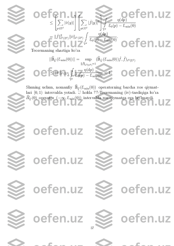 �
2
4 X
y 2 Zd j
^
v (y )j3
5 2
4 X
y 2 Zd j
^
f (y )j2 3
5 Z
T d �
(d p) E
0(
p ) � E
min (0)
= k^
f k2
` 2
(Z d
)k
^
v k
`1
(Z d
) Z
T d �
(d p) E
0(
p ) � E
min (0) :
Teoremaning shartiga ko'ra jjb
B b
V (
E
min (0))
jj= sup
k^
f k
`2
(Z d
)=1 (
b
B b
V (
E
min (0)) ^
f ; ^
f )
`2
(Z d
)
� k ^
v k
`1
(Z d
) Z
T d �
(d p) E
0(
p ) � E
min (0) <
1:
Shuning uchun, noman�y b
B b
V (
E
min (0)) operatorning barcha xos qiymat-
lari [0 ;1) intervalda yotadi. U holda ??-Teoremaning (iv)-tasdiqiga ko'ra
b
H b
V (0) operator (
�1;E
min (0)) intervalda xos qiymatga ega bo'lmaydi. 57 