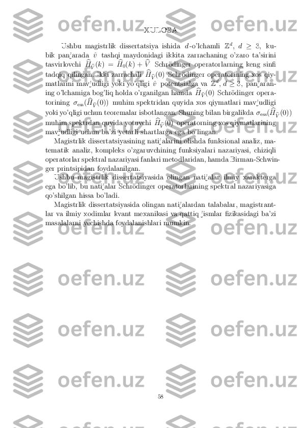 XULOSA
Ushbu magistrlik dissertatsiya ishida d-o'lchamli Zd
; d �3; ku-
bik panjarada ^ vtashqi maydonidagi ikkita zarrachaning o'zaro ta'sirini
tasvirlovchi b
H b
V (
k ) = b
H 0(
k ) + b
V Schr�odinger operatorlarning keng sin�
tadqiq qilingan. Ikki zarrachali b
H b
V (0) Schr�odinger operatorining xos qiy-
matlarini mavjudligi yoki yo'qligi ^ vpotentsialga va Zd
; d �3; panjaran-
ing o'lchamiga bog'liq holda o'rganilgan hamda b
H b
V (0) Schr�odinger opera-
torining �
ess (b
H b
V (0)) muhim spektridan quyida xos qiymatlari mavjudligi
yoki yo'qligi uchun teoremalar isbotlangan. Shuning bilan birgalikda �
ess (b
H b
V (0))
muhim spektrdan quyida yotuvchi b
H b
V (0) operatorning xos qiymatlarining
mavjudligi uchun ba'zi yetarli shartlarga ega bo'lingan. Magistrlik dissertatsiyasining natijalarini olishda funksional analiz, ma-
tematik analiz, kompleks o'zgaruvchining funksiyalari nazariyasi, chiziqli
operatorlar spektral nazariyasi fanlari metodlaridan, hamda Birman-Schwin-
ger printsipidan foydalanilgan. Ushbu magistrlik dissertatsiyasida olingan natijalar ilmiy xarakterga
ega bo'lib, bu natijalar Schr�odinger operatorlarining spektral nazariyasiga
qo'shilgan hissa bo'ladi.
Magistrlik dissertatsiyasida olingan natijalardan talabalar, magistrant-
lar va ilmiy xodimlar kvant mexanikasi va qattiq jismlar �zikasidagi ba'zi
masalalarni yechishda foydalanishlari mumkin. 58 