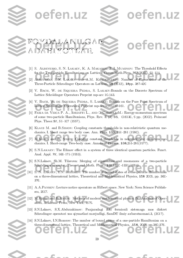 FOYDALANILGAN
ADABIYOTLAR [1] S. Albeverio, S. N. Lakaev, K. A. Makarov, Z. I. Muminov:
The Threshold E�ects
for the Two-particle Hamiltonians on Lattices, Comm.Math.Phys. 262(2006), 91{115 [2] Albeverio, S.N. Lakaev and A.M. Khalkhujaev:
Number of Eigenvalues of the
Three-Particle Schrodinger Operators on Lattices, 18(2012), 18pp. 387-420 [3] V. Bach, W. de Siqueira Pedra, S. Lakaev
:Bounds on the Discrete Spectrum of
Lattice Schr�odinger Operators Preprint mp-arc 10-143. [4] V. Bach, W. de Siqueira Pedra, S. Lakaev:
Bounds on the Pure Point Spectrum of
Lattice Schr�odinger Operators, Preprint mp-arc/c/11/11-161. [5] Faria da Veiga P. A., Ioriatti L., and O'Carroll M.:
Energy-momentum spectrum
of some two-particle Hamiltonians, Phys. Rev. E (3) 66, 016130, 9 pp. (2002). Poincar�e
Phys. Theor. 67, 91{107 (1997). [6] Klaus M.
andB.Simon: Coupling constants thresholds in non-relativistic quantum me-
chanics. I. Short range two body case. Ann. Phys. 130, 251{281 (1980). [7] M.Klaus
andB. Simon: Coupling constant thresholds in nonrelativistic quantum me-
chanics. I. Short-range Two-body case. Annals of Physics, 108,251-281(1977). [8] S.N.Lakaev:
The E�mov e�ect in a system of three identical quantum particles. Funct.
Anal. Appl. 27, 166{175 (1993). [9] S.N.Lakaev, Sh.M. Tilavova: Merging of eigenvalues and resonances of a two-particle
Schr�odinger operator. Theoret.and Math. Phys., 101,1320 -1331,(1994) [10] S. N. Lakaev, I.N. Bozorov:
The number of bound states of a one-particle Hamiltonian
on a three-dimensional lattice, Theoretical and Mathematical Physics, 1582009, pp. 360-
376. [11] A.A.Pankov:
Lecture notice operators on Hilbert space. New York: Nova Science Publish-
ers, 2007. [12] M.Reed
andB.Simon: Methods of modern mathematical physics. IV: Analysis of Oper-
ators, Academic Press, New York, 1979. [13] S.N.Lakaev, S.X.Abduxakimov: Panjaradagi ikki fermionli sistemaga mos diskret
Schrodinger operatori xos qiymatlari mavjudligi, SamDU ilmiy axborotnomasi.3, (2017). [14] S.N.Lakaev, I.N.Bozorov: The number of bound states of a one-particle Hamiltonian on a
three-dimensional lattice, Theoretical and Mathematical Physics, . 158, 2009, pp.360-376. 59 