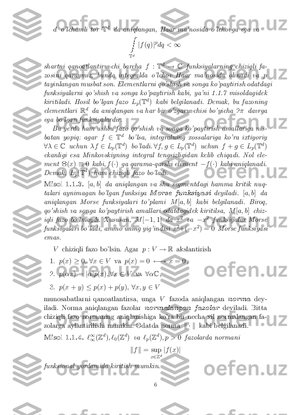 d
o'lchamli tor Td
da aniqlangan, Haar ma'nosida o'lchovga ega va
Z
T d j
f (q )jp
dq < 1
shartni qanoatlantiruvchi barcha f:T d
! Cfunksiyalarning chiziqli fa-
zosini qaraymiz, bunda integralda o'lchov Haar ma'nosida olinadi va p
tayinlangan musbat son. Elementlarni qo'shish va songa ko'paytirish odatdagi
funksiyalarni qo'shish va songa ko'paytirish kabi, ya'ni 1.1.7 misoldagidek
kiritiladi. Hosil bo'lgan fazo L
p(
T d
) kabi belgilanadi. Demak, bu fazoning
elementlari Rd
da aniqlangan va har bir o'zgaruvchisi bo'yicha 2� davrga
ega bo'lgan funksiyalardir. Bu yerda ham ushbu fazo qo'shish va songa ko'paytirish amallariga nis-
batan yopiq: agar f2 Td
bo'lsa, integralning xossalariga ko'ra ixtiyoriy
8 � 2 C uchun �f2L
p(
T d
) bo'ladi. 8f ; g 2L
p(
T d
) uchun f+ g2 L
p(
T d
)
ekanligi esa Minkovskiyning integral tengsizligidan kelib chiqadi. Nol ele-
ment �(x) � 0kabi, f(�) ga qarama-qarshi element �f(�) kabi aniqlanadi.
Demak, L
p(
T d
) ham chiziqli fazo bo'ladi. Misol 1.1.3. [
a; b ]da aniqlangan va shu segmentdagi hamma kritik nuq-
talari aynimagan bo'lgan funksiya Morse funksiyasideyiladi.[a; b ]da
aniqlangan Morse funksiyalari to'plami M[a; b ]kabi belgilanadi. Biroq,
qo'shish va songa ko'paytirish amallari odatdagidek kiritilsa, M[a; b ]chiz-
iqli fazo bo'lmaydi. Xususan, M[� 1;1] da x2
va �x2
funksiyalar Morse
funksiyalari bo'ladi, ammo uning yig'indisi x2
+( �x2
) = 0 Morse funksiyasi
emas.
Vchiziqli fazo bo'lsin. Agar p:V ! Rakslantirish 1. p
(x ) � 0; 8x 2 V va p(x ) = 0  !x= 0 , 2. p
(�x ) = j� jp (x ); 8 x 2 V va 8� C , 3. p
(x + y) � p(x ) + p(y ); 8x; y 2V
munosabatlarni qanoatlantirsa, unga Vfazoda aniqlangan normadey-
iladi. Norma aniqlangan fazolar normalangan fazolardeyiladi. Bitta
chiziqli fazo normaning aniqlanishiga ko'ra bir necha xil normalangan fa-
zolarga aylantirilishi mumkin. Odatda norma k � kkabi belgilanadi. Misol 1.1.4. `
1
1 (
Z d
); `
0(
Z d
) va `
p(
Z d
); p > 0fazolarda normani
k f k = sup
x2 Zd j
f (x )j
funksional yordamida kiritish mumkin. 6 