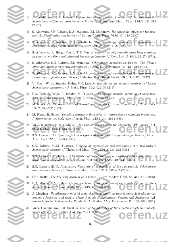 [15] J.I. Abdullayev, S.N. Lakaev.
Asymptotics of the discrete Spectrum of the three-particle
Schr�odinger di�erence operator on a lattice // Theor. and Math. Phys.136:3, 231{245
(2003). [16] S. Albeverio, S.N. Lakaev, K.A. Makarov, Z.I. Muminov.
The threshold e�ects for the two-
particle Hamiltonians on lattices // Comm. Math. Phys.262:1, 91{115 (2006). [17] S. Albeverio, F. Gesztesy, R. H�egh-Krohn.
The low energy expansion in nonrelativistic
scattering theory // Ann. Inst. H. Poincar�e sect. A. 37:1, 1{28 (1982). [18] S. Albeverio, R. H�egh-Krohn, T.T. Wu.
A class of exactly solvable three-body quantum
mechanical problems and universal low energy behavior // Phys. Lett. A.83:1, 25{27 (1971). [19] S. Albeverio, S.N. Lakaev, Z.I. Muminov.
Schr�odinger operators on lattices. The E�mov
e�ect and discrete spectrum asymptotics // Ann. Henri Poincar�e.5, 743{772 (2004). [20] S. Albeverio, S.N. Lakaev, A.M. Khalkhujaev.
Number of eigenvalues of the three-particle
Schr�odinger operators on lattices // Markov Proc. Relat. Fields.18:3, 387{420 (2012). [21] V. Bach, W. de Siqueira Pedra, S.N. Lakaev.
Bounds on the discrete spectrum of lattice
Schr�odinger operators // J. Math. Phys.59:2, 022109 (2017). [22] P.A. Faria da Veiga, L. Ioriatti, M. O'Carroll.
Energy-momentum spectrum of some two-
particle Hamiltonians // Phys. Rev. E.66:3, 016130 (2002). [23] M. Klaus.
On the bound state of Schr�odinger operators in one dimension // Ann. Phys.
108 :2, 288{300 (1977). [24] M. Klaus, B. Simon.
Coupling constants thresholds in nonrelativistic quantum mechanics.
I. Short-range two-body case // Ann. Phys.130:2, 251{281 (1980). [25] Yu.G. Kondratiev, R.A. Minlos.
One-particle subspaces in the stochastic X Ymodel // J.
Statist. Phys. 87:3-4, 613{642 (1997). [26] S.N. Lakaev.
The E�mov e�ect in a system of three identical quantum particles // Funct.
Anal. Appl. 27:3, 15{28 (1993). [27] S.N. Lakaev, Sh.M. Tilavova.
Merging of eigenvalues and resonances of a two-particle
Schr�odinger operator // Theor. and Math. Phys. 101:2, 235{252 (1994). [28] S.N. Lakaev, I.N. Bozorov.
The number of bound states of a one-particle Hamiltonian on a
three-dimensional lattice // Theor. and Math. Phys. 158:3, 425{443 (2009). [29] S.N. Lakaev, Sh.U. Alladustov.
Positivity of eigenvalues of the two-particle Schr�odinger
operator on a lattice // Theor. and Math. Phys. 178:3, 390{402 (2014). [30] D.C. Mattis.
The few-body problem on a lattice // Rev. Modern Phys.58, 361{379 (1986). [31] R.A. Minlos, Y.M. Suhov.
On the spectrum of the generator of an in�nite system of inter-
acting di�usions Comm. Math. Phys. 206, 463{489 (1999). [32] A. Mogilner.
Hamiltonians in solid state physics as multi-particle discrete Schr�odinger op-
erators : Problems and results. Many{Particle Hamiltonians: Spectra and Scattering , Ad-
vances in Soviet Mathematics, 5, eds. R. A. Minlos, AMS, Providence, RI, 139{194 (1991). [33] Yu.N. Ovchinnikov, I.M. Sigal.
Number of bound states of three-particle systems and E�-
mov's e�ect // Ann. Phys. 123, 274{295 (1989). 60 