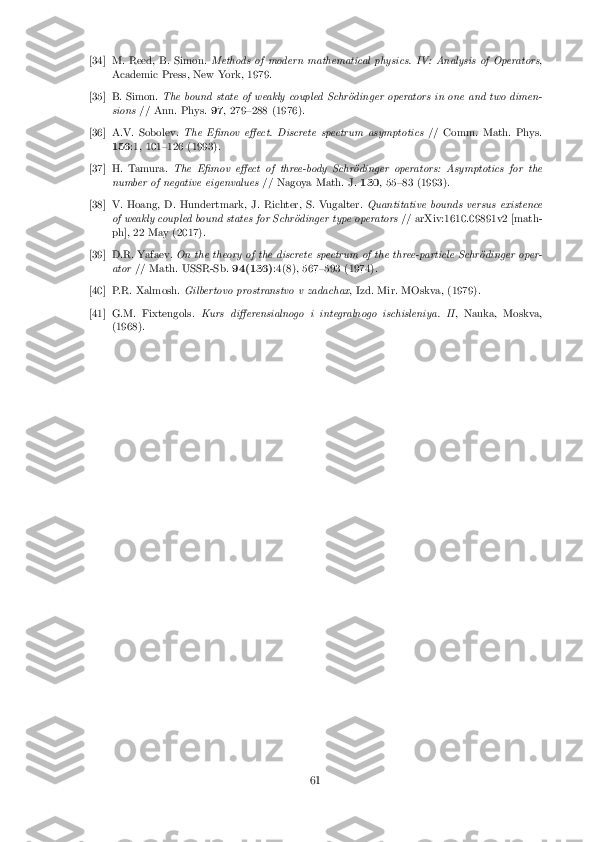 [34] M. Reed, B. Simon.
Methods of modern mathematical physics. IV: Analysis of Operators ,
Academic Press, New York, 1979. [35] B. Simon.
The bound state of weakly coupled Schr�odinger operators in one and two dimen-
sions // Ann. Phys. 97, 279{288 (1976). [36] A.V. Sobolev.
The E�mov e�ect. Discrete spectrum asymptotics // Comm. Math. Phys.
156 :1, 101{126 (1993). [37] H. Tamura.
The E�mov e�ect of three-body Schr�odinger operators: Asymptotics for the
number of negative eigenvalues // Nagoya Math. J.130, 55{83 (1993). [38] V. Hoang, D. Hundertmark, J. Richter, S. Vugalter.
Quantitative bounds versus existence
of weakly coupled bound states for Schr�odinger type operators // arXiv:1610.09891v2 [math-
ph], 22 May (2017). [39] D.R. Yafaev.
On the theory of the discrete spectrum of the three-particle Schr�odinger oper-
ator // Math. USSR-Sb. 94(136):4(8), 567{593 (1974). [40] P.R. Xalmosh.
Gilbertovo prostranstvo v zadachax , Izd. Mir. MOskva, (1979).[41] G.M. Fixtengols.
Kurs di�erensialnogo i integralnogo ischisleniya. II , Nauka, Moskva,
(1968). 61 