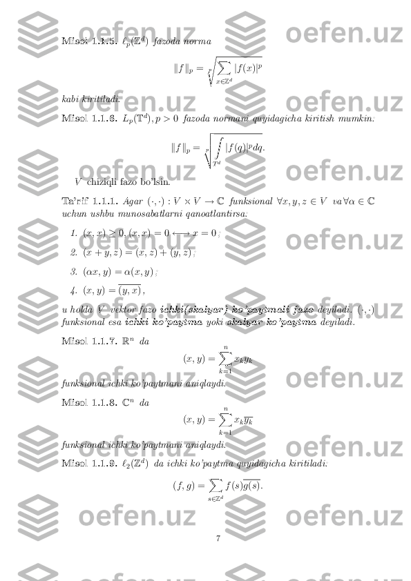 Misol 1.1.5. `
p(
Z d
) fazoda norma
kf k
p =
p
s X
x 2 Zd j
f (x )jp
kabi kiritiladi. Misol 1.1.6. L
p(
T d
); p > 0fazoda normani quyidagicha kiritish mumkin:
k f k
p =
p
v
u
u
t Z
T d j
f (q )jp
dq:
V chiziqli fazo bo'lsin. Ta'rif 1.1.1. Agar
(�; �) : V�V ! Cfunksional 8x; y; z 2V va8� 2 C
uchun ushbu munosabatlarni qanoatlantirsa: 1. (
x; x )� 0;(x; x ) = 0  !x= 0 ; 2. (
x + y; z ) = ( x; z) + ( y; z); 3. (
�x; y ) =�(x; y ); 4. (
x; y ) = (
y; x ),
u holda Vvektor fazo ichki(skalyar) ko'paytmali fazo deyiladi.(�; �)
funksional esa ichki ko'paytma yokiskalyar ko'paytma deyiladi.Misol 1.1.7. R
n
da
(x; y ) = n
X
k =1 x
ky
k
funksional ichki ko'paytmani aniqlaydi. Misol 1.1.8. C
n
da
(x; y ) = n
X
k =1 x
k y
k
funksional ichki ko'paytmani aniqlaydi. Misol 1.1.9. `
2(
Z d
) da ichki ko'paytma quyidagicha kiritiladi:
(f ; g ) = X
s 2 Zd f
(s ) g
(s ): 7 