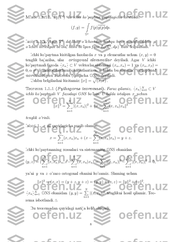 Misol 1.1.10. L
2(
T d
) da ichki ko'paytma quyidagicha kiritiladi:
(f ; g ) = Z
T d f
(p ) g
(p )dp: Izoh 1.1.1. Agar
Td
da Haar o'lchovidan boshqa biror sanoqli-additiv �
o'lchov kiritilgan bo'lsa, hosil bo'lgan fazo L
2(
T d
; d� )kabi belgilanadi.
Ichki ko'paytma kiritilgan fazolarda xva yelementlar uchun ( x; y) = 0
tenglik ba jarilsa, ular ortogonal elementlar deyiladi. AgarVichki
ko'paytmali fazoda fx
�g �
Vvektorlar sistemasi ( x
�; x
�) = 1 va (
x
�; x
�) =
0 ; � 6
= � munosabatlarni qanoatlantirsa, u holda bu sistema ortogonal
normalangan sistema (qisqacha ONS) deyiladi.
Ushbu belgilashni kiritamiz: kx k = p (
x; x ) . Teorema 1.1.1 (
Pythagoras teoremasi ). Faraz qilamiz,
fx
ng N
n =1 �
V
ichki ko'paytmali Vfazodagi ONS bo'lsin. U holda istalgan xuchun
k x k2
= N
X
n =1 j
( x; x
n)
j2
+ kx � N
X
n =1 (
x; x
n)
x
nk 2
tenglik o'rinli. Isbot 1. x
ni quyidagicha yozib olamiz:
x = N
X
n =1 (
x; x
n)
x
n + (
x� N
X
n =1 (
x; x
n)
x
n) =
y+ z:
Ichki ko'paytmaning xossalari va sistemaning ONS ekanidan
( y; z ) = ( N
X
n =1 (
x; x
n)
x
n; x
� N
X
n =1 (
x; x
n)
x
n) = N
X
n =1 j
( x; x
n)
j2
� N
X
n =1 j
( x; x
n)
j2
= 0 ;
ya'ni yva zo'zaro ortogonal ekanini ko'ramiz. Shuning uchun
k x k2
= ( x; x ) = ( y+ z; y +z) = ( y; y) + ( z; z) = ky k2
+ kzk 2
:
f x
ng N
n =1 ONS ekanidan (
y; y) = N
P
n =1 j
( x; x
n)
j2
tenglikni hosil qilamiz. Teo-
rema isbotlandi. N
Bu teoremadan quyidagi natija kelib chiqadi. 8 