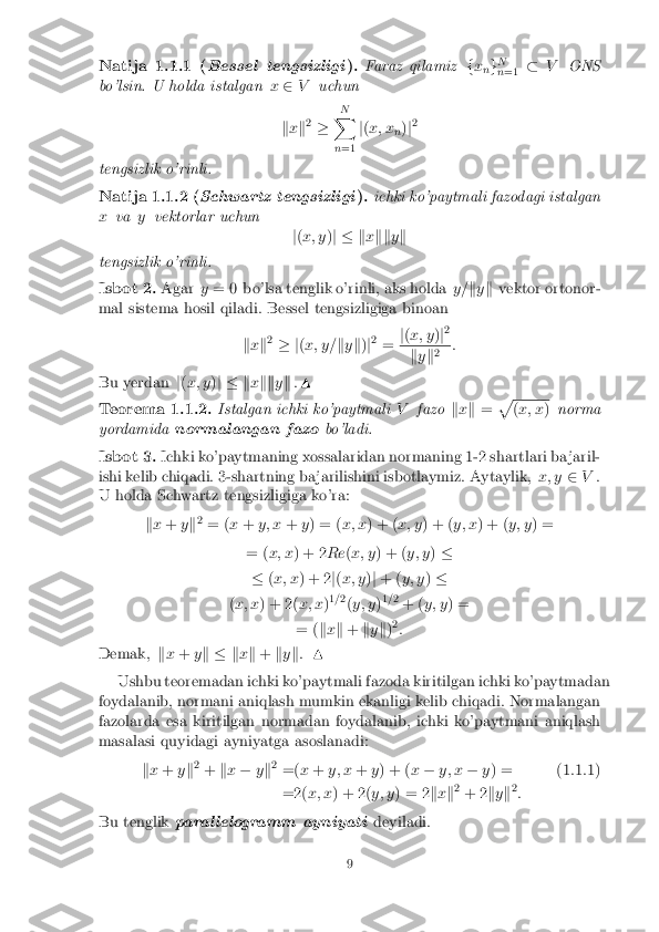 Natija 1.1.1 (
Bessel tengsizligi ). Faraz qilamiz
fx
ng N
n =1 �
V ONS
bo'lsin. U holda istalgan x2 V uchun
k x k2
� N
X
n =1 j
( x; x
n)
j2
tengsizlik o'rinli. Natija 1.1.2 (
Schwartz tengsizligi ). ichki ko'paytmali fazodagi istalgan
x va yvektorlar uchun
j( x; y )j � k xkk yk
tengsizlik o'rinli. Isbot 2. Agar
y= 0 bo'lsa tenglik o'rinli, aks holda y=ky k vektor ortonor-
mal sistema hosil qiladi. Bessel tengsizligiga binoan
kx k2
� j (x; y= ky k)j2
= j
( x; y )j2 k
y k2 :
Bu yerdan j( x; y )j � k xkk yk .N Teorema 1.1.2. Istalgan ichki ko'paytmali
Vfazo kx k = p (
x; x )norma
yordamida normalangan fazo bo'ladi.Isbot 3. Ichki ko'paytmaning xossalaridan normaning 1-2 shartlari ba jaril-
ishi kelib chiqadi. 3-shartning ba jarilishini isbotlaymiz. Aytaylik, x; y2V.
U holda Schwartz tengsizligiga ko'ra:
kx + yk2
= ( x+ y; x +y) = ( x; x) + ( x; y) + ( y; x) + ( y; y) =
= ( x; x ) + 2 Re(x; y ) + ( y; y)�
� (x; x ) + 2 j( x; y )j + ( y; y )�
( x; x ) + 2( x; x)1
=2
(y; y )1
= 2
+ ( y; y ) =
= ( kx k + ky k)2
:
Demak, kx + yk � k xk + ky k: N
Ushbu teoremadan ichki ko'paytmali fazoda kiritilgan ichki ko'paytmadan
foydalanib, normani aniqlash mumkin ekanligi kelib chiqadi. Normalangan
fazolarda esa kiritilgan normadan foydalanib, ichki ko'paytmani aniqlash
masalasi quyidagi ayniyatga asoslanadi:
kx + yk2
+ kx � yk2
=( x+ y; x +y) + ( x� y; x �y) = (1.1.1)
=2( x; x) + 2( y; y) = 2 kx k2
+ 2 ky k2
:
Bu tenglik paral lelogramm ayniyati deyiladi. 9 