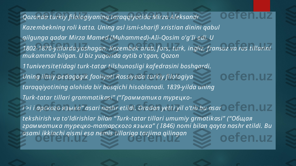 Qozonda t urk iy  fi lologiy aning t araqqiy ot ida Mirza A le k sandr
Kaze mbe k ning roli k at t a. Uning asl ismi-sharifi  x rist ian dinini qabul 
qilgunga qadar Mirza Mame d ( Muhamme d)-A I i-Qosim o'g'I i e di. U
1802-1870-y illarda y ashagan. K aze mbe k  arab, f ors, t urk , ingliz, f ransuz v a rus t illarini 
muk ammal bilgan. U biz y uqorida ay t ib o't gan, Qozon 
11unive rsit e t idagi t urk -t at ar t ilshunosligi k af e drasini boshqardi.
Uning ilmiy -pe dagogik  f aoliy at i Rossiy ada t urk iy  fi lologiy a 
t araqqiy ot ining alohida bir bosqichi hisoblanadi. 1839-y ilda uning 
Turk -t at ar t illari grammat ik asi”  (“ Грам м атик а ту ре цк о-
i >i i арск ого яз ы к а”  asari nashr e t ildi. Oradan y e t t i y il o‘t ib bu asar 
t e k shirish v a t o'ldirishlar bilan “ Turk -t at ar t illari umumiy  grmat ik asi”  ( “ Общая 
грам м атик а ту ре цк о-татарск ого яз ы к а”  (  I 846) nomi bilan qay t a nashr e t ildi. Bu 
asami ik k inchi qismi e sa ne mis t illariga t arjima qilingan   