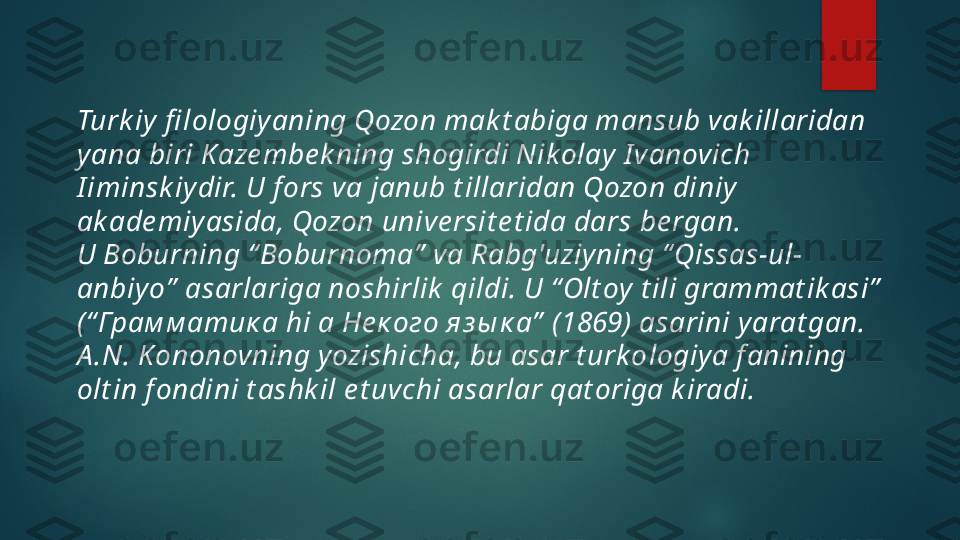 Turk iy fi lo logiyaning Qozon mak t abiga mansub vak illaridan 
yana  biri  Kaze mbe k ning shogirdi Nikolay I vanovich 
I iminsk iydir. U f ors va  janu b t illaridan Qozon diniy 
ak ade miyasida, Qozon unive rsit e t ida dars  be rg an.
U Boburning “ Boburnoma”  va Rabg'uziyning “ Qissas-ul-
anbiyo”   asarla riga noshirlik  qildi. U “ Olt oy t ili grammat ik asi”  
(“ Грам м атик а hi а Не к ого яз ы к а”  (1869) asarini yarat gan.
A .N. Kononovning yozishicha, bu asar t urk o l ogiya f anining 
olt in  f ondi ni t ashk il e t uvchi asarlar qat origa k iradi.   