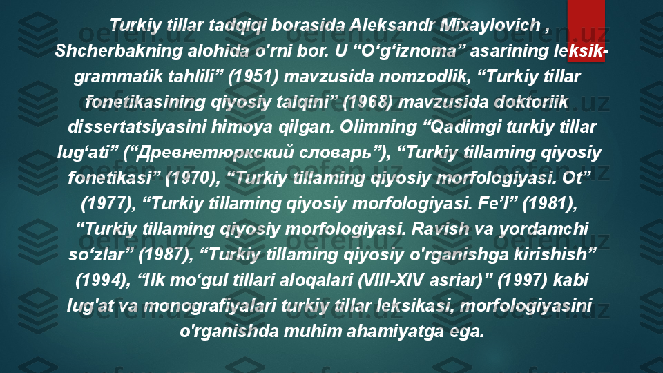 Turkiy tillar tadqiqi borasida Aleksandr Mixaylovich , 
Shcherbakning alohida o'rni bor. U “O‘g‘iznoma” asarining leksik-
grammatik tahlili” (1951) mavzusida nomzodlik, “Turkiy tillar  
fonetikasining qiyosiy talqini” (1968) mavzusida doktoriik  
dissertatsiyasini himoya qilgan. Olimning “Qadimgi turkiy tillar
lug‘ati” (“Древнетюркский словарь”), “Turkiy tillaming qiyosiy 
fonetikasi” (1970), “Turkiy tillaming qiyosiy morfologiyasi. Ot” 
(1977), “Turkiy tillaming qiyosiy morfologiyasi. Fe’l” (1981), 
“ Turkiy tillaming qiyosiy morfologiyasi. Ravish va yordamchi
so‘zlar” (1987), “Turkiy tillaming qiyosiy o'rganishga kirishish”
(1994), “Ilk mo‘gul tillari aloqalari (VIII-XIV asriar)” (1997) kabi
lug'at va monografiyalari turkiy tillar leksikasi, morfologiyasini 
o'rganishda muhim ahamiyatga ega.   