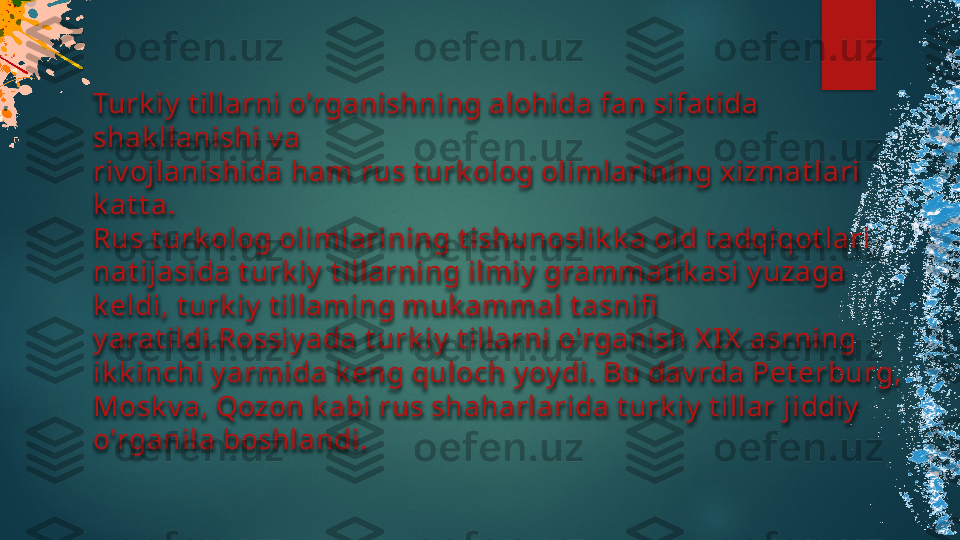 Turk iy  t illarni o'rganishning alohida fan sifat ida 
shak llanishi v a 
riv ojlanishida ham rus t urk olog olimlarining xizmat lari 
k at t a.
Rus t urk olog olimlarining t ishunoslik k a oid t adqiqot lari 
nat ijasida t urk iy  t illarning ilmiy  grammat ik asi y uzaga 
k eldi, t urk iy  t illaming muk ammal t asnifi  
y arat ildi.Rossiy ada t urk iy  t illarni o'rganish X I X  asrning 
ik k inchi y armida k eng quloch y oy di. Bu dav rda Pet erburg, 
Mosk v a, Qozon k abi rus shaharlarida t urk iy  t illar jiddiy  
o'rganila boshlandi.    