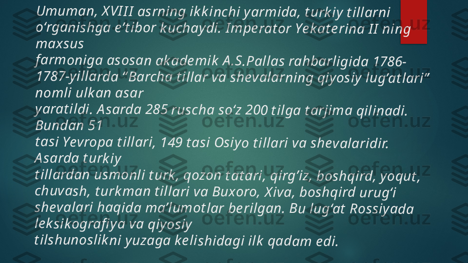 U	m	u	m	a	n	, 	X V	I	I I	 a	s	r	ni	n	g	 ik	k	inc	h	i 	y	ar	m	id	a	, t	u	rk	iy	 t	ill	a	rn	i 	
o‘	rg	a	n	is	h	g	a	 e	’t	ib	o	r 	k	u	ch	a	y	d	i.	 I m	p	e r	a	t	or	 Y	e	k	a	t e	r	in	a	 I	I  	n	in	g	 	
m	a	xs	u	s	 	
f	ar	m	o	n	ig	a	 as	o	s	a	n 	a	k	ad	e	m	ik	 A	.S	.Pa	lla	s	 r	a	hb	a	r	li	g	id	a	 1	7	8	6-	
17	8	7	-y	il	la	r	d	a 	“ B	a	r	c	ha	 t i	ll	ar	 v	a	 s	h	e	v	al	a	rn	in	g 	q	iy	o	si	y	 lu	g	’a	t	la	r	i”	 	
no	m	li 	u	lk	a	n	 a	s	a	r 	
ya	r	a	t i	ld	i.	 A	s	a	rd	a	 2	8	5	 r	u	sc	h	a	 s	o	‘z	 2	0	0 	t i	lg	a	 t	a	r	jim	a	 q	il	in	a	d	i.	 	
Bu	n	d	a	n	 5	1	 	
t	as	i 	Y	ev	r	o	pa	 t i	ll	ar	i, 1	4	9	 t	a	si	 O	s	iy	o	 t	il	la	r	i 	va	 sh	e	v	al	a	ri	d	ir	. 	
A s	a	r	da	 t u	r	k	iy	 	
t	ill	a	rd	a	n	 u	s	m	o	n	li	 t	u	rk	, 	q	o	zo	n	 t	a	t a	r	i,	 q	ir	g	’i	z,	 b	o	s	hq	ird	, y	o	qu	t	, 	
ch	u	v	a	sh	, t	ur	k	m	a	n	 t	il	la	r	i 	va	 Bu	x	o	r	o,	 X	iva	, b	o	sh	q	ird	 u	r	u	g	‘i 	
sh	e	v	al	a	ri	 h	a	q	id	a	 m	a	’lu	m	ot	la	r	 b	e	r	ilg	a	n	. 	B	u	 lu	g	‘a	t	 R	o	s	si	y	a	da	 	
le	k	si	k	og	r	a	fi	y a	 va	 q	iy	o	si	y 	
t i	ls	h	un	o	s	li	k	ni	 y	u	z	ag	a	 k e	lis	h	id	a	g	i i	lk	 qa	d	a	m	 e	di	.   