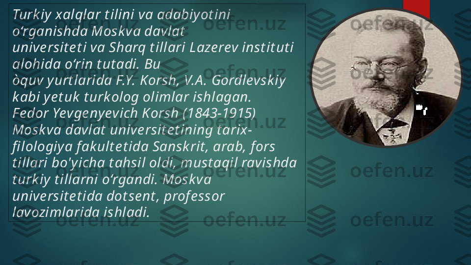 Turk iy xalqlar t ilini va adabiy ot ini 
o‘rganishda Mosk va davlat  
un ive rsit e t i va Sharq t illari 
L aze rev inst it ut i 
alohida o‘rin t ut adi. Bu 
òquv yurt larida F.Y. K orsh, V.A . Gordlevsk iy 
k abi ye t uk  t urk olog olimlar ishlagan.
F e dor Yevge nyevich K orsh (1843-1915) 
Mosk va
 da vl
at  uni ve rsit e t ining t arix-
fi lologiya f ak ult e t ida Sansk rit , arab, f ors 
t illari  bo
'y icha t ahsil oldi, must aqil ravishda 
t urk iy t illarni o‘rgandi. Mosk va 
un ive rsit e t ida do
t se nt , prof e ssor 
lavozimlarida ishladi.    