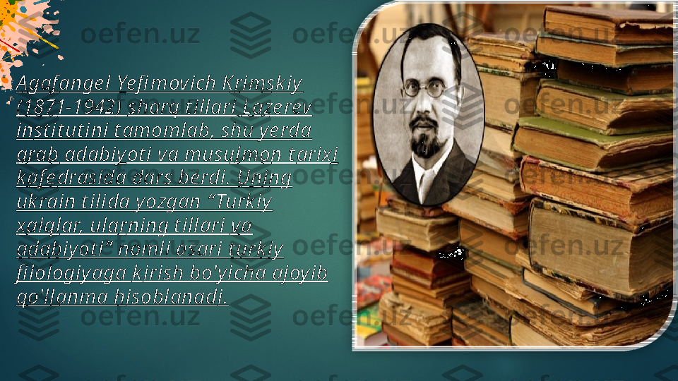 A gaf ange l Ye fi movich K rimsk iy 
(1871-1942)  s harq t illari  L aze rev 
in s t it ut ini t amomlab, shu ye rda 
arab adabiyot i va musulmon  t arixi  
k af e drasida dars be rdi. Uning 
uk rain t ilida yozgan “ Turk iy
xa lqlar, ularning t illari va 
adabiyot i”  nomli asari t urk iy  
fi lologiy aga  k irish bo'yicha ajoy ib 
qo'llanma hisoblanad i.    